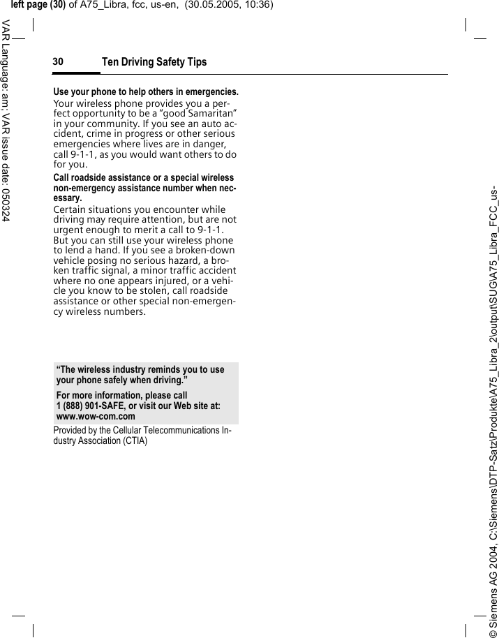 &copy; Siemens AG 2004, C:\Siemens\DTP-Satz\Produkte\A75_Libra_2\output\SUG\A75_Libra_FCC_us-left page (30) of A75_Libra, fcc, us-en,  (30.05.2005, 10:36)Ten Driving Safety Tips30VAR Language: am; VAR issue date: 050324Use your phone to help others in emergencies.Your wireless phone provides you a per-fect opportunity to be a &ldquo;good Samaritan&rdquo; in your community. If you see an auto ac-cident, crime in progress or other serious emergencies where lives are in danger, call 9-1-1, as you would want others to do for you.Call roadside assistance or a special wireless non-emergency assistance number when nec-essary.Certain situations you encounter while driving may require attention, but are not urgent enough to merit a call to 9-1-1. But you can still use your wireless phone to lend a hand. If you see a broken-down vehicle posing no serious hazard, a bro-ken traffic signal, a minor traffic accident where no one appears injured, or a vehi-cle you know to be stolen, call roadside assistance or other special non-emergen-cy wireless numbers.Provided by the Cellular Telecommunications In-dustry Association (CTIA)&ldquo;The wireless industry reminds you to use your phone safely when driving.&rdquo;For more information, please call 1 (888) 901-SAFE, or visit our Web site at: www.wow-com.com
