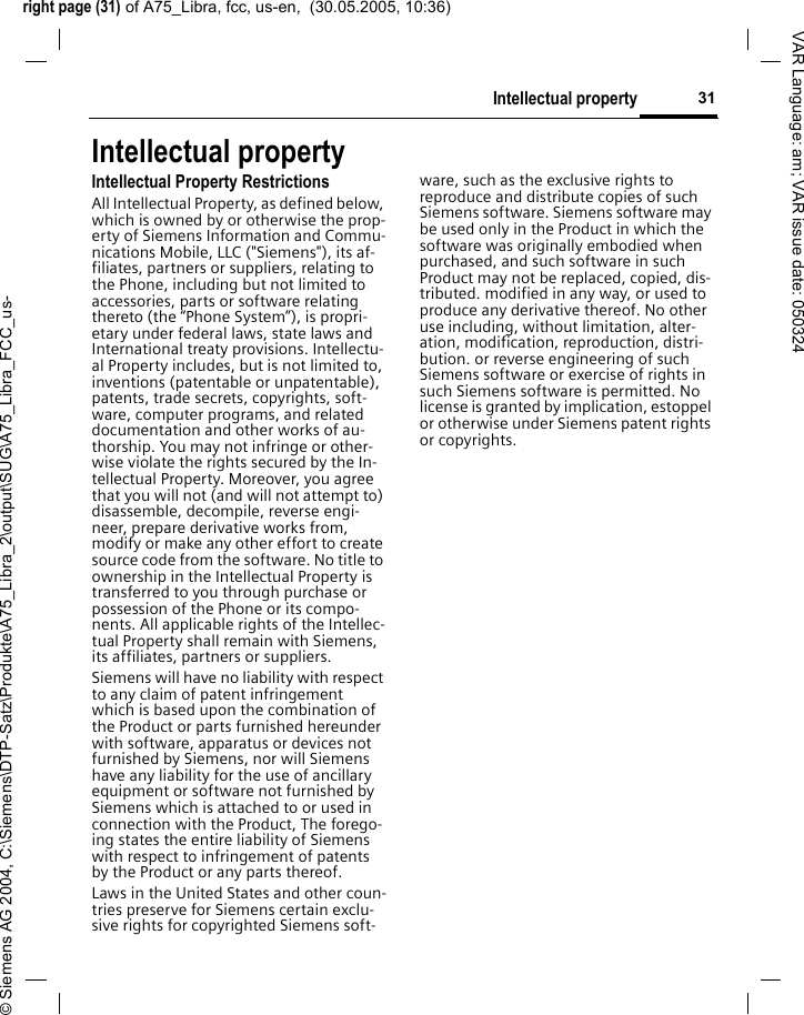 right page (31) of A75_Libra, fcc, us-en,  (30.05.2005, 10:36)&copy; Siemens AG 2004, C:\Siemens\DTP-Satz\Produkte\A75_Libra_2\output\SUG\A75_Libra_FCC_us-31Intellectual propertyVAR Language: am; VAR issue date: 050324Intellectual propertyIntellectual Property RestrictionsAll Intellectual Property, as defined below, which is owned by or otherwise the prop-erty of Siemens Information and Commu-nications Mobile, LLC ("Siemens"), its af-filiates, partners or suppliers, relating to the Phone, including but not limited to accessories, parts or software relating thereto (the &ldquo;Phone System&rdquo;), is propri-etary under federal laws, state laws and International treaty provisions. Intellectu-al Property includes, but is not limited to, inventions (patentable or unpatentable), patents, trade secrets, copyrights, soft-ware, computer programs, and related documentation and other works of au-thorship. You may not infringe or other-wise violate the rights secured by the In-tellectual Property. Moreover, you agree that you will not (and will not attempt to) disassemble, decompile, reverse engi-neer, prepare derivative works from, modify or make any other effort to create source code from the software. No title to ownership in the Intellectual Property is transferred to you through purchase or possession of the Phone or its compo-nents. All applicable rights of the Intellec-tual Property shall remain with Siemens, its affiliates, partners or suppliers.Siemens will have no liability with respect to any claim of patent infringement which is based upon the combination of the Product or parts furnished hereunder with software, apparatus or devices not furnished by Siemens, nor will Siemens have any liability for the use of ancillary equipment or software not furnished by Siemens which is attached to or used in connection with the Product, The forego-ing states the entire liability of Siemens with respect to infringement of patents by the Product or any parts thereof.Laws in the United States and other coun-tries preserve for Siemens certain exclu-sive rights for copyrighted Siemens soft-ware, such as the exclusive rights to reproduce and distribute copies of such Siemens software. Siemens software may be used only in the Product in which the software was originally embodied when purchased, and such software in such Product may not be replaced, copied, dis-tributed. modified in any way, or used to produce any derivative thereof. No other use including, without limitation, alter-ation, modification, reproduction, distri-bution. or reverse engineering of such Siemens software or exercise of rights in such Siemens software is permitted. No license is granted by implication, estoppel or otherwise under Siemens patent rights or copyrights.