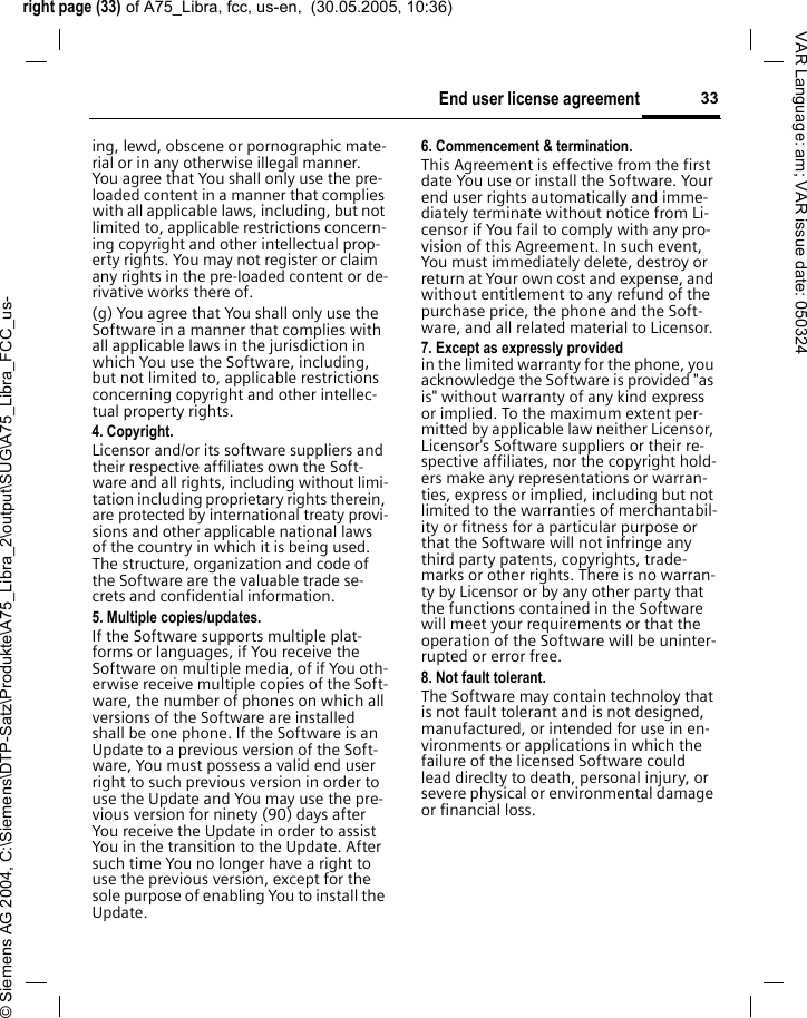 right page (33) of A75_Libra, fcc, us-en,  (30.05.2005, 10:36)&copy; Siemens AG 2004, C:\Siemens\DTP-Satz\Produkte\A75_Libra_2\output\SUG\A75_Libra_FCC_us-33End user license agreementVAR Language: am; VAR issue date: 050324ing, lewd, obscene or pornographic mate-rial or in any otherwise illegal manner. You agree that You shall only use the pre-loaded content in a manner that complies with all applicable laws, including, but not limited to, applicable restrictions concern-ing copyright and other intellectual prop-erty rights. You may not register or claim any rights in the pre-loaded content or de-rivative works there of.(g) You agree that You shall only use the Software in a manner that complies with all applicable laws in the jurisdiction in which You use the Software, including, but not limited to, applicable restrictions concerning copyright and other intellec-tual property rights.4. Copyright.Licensor and/or its software suppliers and their respective affiliates own the Soft-ware and all rights, including without limi-tation including proprietary rights therein, are protected by international treaty provi-sions and other applicable national laws of the country in which it is being used. The structure, organization and code of the Software are the valuable trade se-crets and confidential information.5. Multiple copies/updates.If the Software supports multiple plat-forms or languages, if You receive the Software on multiple media, of if You oth-erwise receive multiple copies of the Soft-ware, the number of phones on which all versions of the Software are installed shall be one phone. If the Software is an Update to a previous version of the Soft-ware, You must possess a valid end user right to such previous version in order to use the Update and You may use the pre-vious version for ninety (90) days after You receive the Update in order to assist You in the transition to the Update. After such time You no longer have a right to use the previous version, except for the sole purpose of enabling You to install the Update.6. Commencement &amp; termination.This Agreement is effective from the first date You use or install the Software. Your end user rights automatically and imme-diately terminate without notice from Li-censor if You fail to comply with any pro-vision of this Agreement. In such event, You must immediately delete, destroy or return at Your own cost and expense, and without entitlement to any refund of the purchase price, the phone and the Soft-ware, and all related material to Licensor.7. Except as expressly provided in the limited warranty for the phone, you acknowledge the Software is provided "as is" without warranty of any kind express or implied. To the maximum extent per-mitted by applicable law neither Licensor, Licensor's Software suppliers or their re-spective affiliates, nor the copyright hold-ers make any representations or warran-ties, express or implied, including but not limited to the warranties of merchantabil-ity or fitness for a particular purpose or that the Software will not infringe any third party patents, copyrights, trade-marks or other rights. There is no warran-ty by Licensor or by any other party that the functions contained in the Software will meet your requirements or that the operation of the Software will be uninter-rupted or error free.8. Not fault tolerant. The Software may contain technoloy that is not fault tolerant and is not designed, manufactured, or intended for use in en-vironments or applications in which the failure of the licensed Software could lead direclty to death, personal injury, or severe physical or environmental damage or financial loss.
