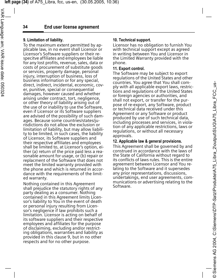 &copy; Siemens AG 2004, C:\Siemens\DTP-Satz\Produkte\A75_Libra_2\output\SUG\A75_Libra_FCC_us-left page (34) of A75_Libra, fcc, us-en,  (30.05.2005, 10:36)End user license agreement34VAR Language: am; VAR issue date: 0503249. Limitation of liability.To the maximum extent permitted by ap-plicable law, in no event shall Licensor or Licensor's Software suppliers or their re-specitve affiliates and employees be liable for any lost profits, revenue, sales, data or costs of procurement of substitute goods or services, property damage, personal injury, interruption of business, loss of business information or for any special, direct, indirect, incidental, economic, cov-er, punitive, special or consequential damages, however caused and whether arising under contract, tort, negligence, or other theory of liability arising out of the use of or inability to use the Software, even if Licensor or its Software suppliers are advised of the possibility of such dam-ages. Because some countries/states/ju-risdictions do not allow the exclusion or limitation of liability, but may allow liabili-ty to be limited, in such cases, the liability of Licensor, its Software suppliers and their respective affiliates and employees shall be limited to, at Licensor's option, ei-ther (a) return of the price paid less a rea-sonable amount for usage, or (b) repair or replacment of the Software that does not meet the limited warranty provided with the phone and which is returned in accor-dance with the requirements of the limit-ed warranty.Nothing contained in this Agreement shall prejudice the statutory rights of any party dealing as a consumer. Nothing contained in this Agreement limits Licen-sor's liability to You in the event of death or personal injury resulting from Licen-sor's negligence if law prohibits such a limitation. Licensor is acting on behalf of its software suppliers and their respective employees and affiliates for the purpose of disclaiming, excluding and/or restrict-ing obligations, warranties and liability as provided in this clause 9, but in no other respects and for no other purpose.10. Technical support.Licensor has no obligation to furnish You with technical support except as agreed in writing between You and Licensor in the Limited Warranty provided with the phone.11. Export control.The Software may be subject to export regulations of the United States and other countries. You agree that You shall com-ply with all applicable export laws, restric-tions and regulations of the United States or foreign agencies or authorities, and shall not export, or transfer for the pur-pose of re-export, any Software, product or technical data received under this Agreement or any Software or product produced by use of such technical data, including processes and services, in viola-tion of any applicable restrictions, laws or regulations, or without all necessary approvals.12. Applicable law &amp; general provisions.This Agreement shall be governed by and construed in accordance with the laws of the State of California without regard to its conflicts of laws rules. This is the entire agreement between Licensor and You re-lating to the Software and it supersedes any prior representations, discussions, undertakings, end user agreements, com-munications or advertising relating to the Software.