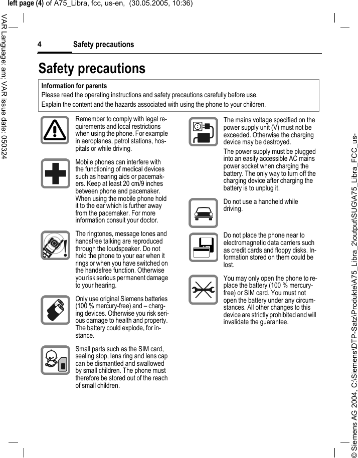 &copy; Siemens AG 2004, C:\Siemens\DTP-Satz\Produkte\A75_Libra_2\output\SUG\A75_Libra_FCC_us-left page (4) of A75_Libra, fcc, us-en,  (30.05.2005, 10:36)Safety precautions4VAR Language: am; VAR issue date: 050324Safety precautionsInformation for parentsPlease read the operating instructions and safety precautions carefully before use.Explain the content and the hazards associated with using the phone to your children.Remember to comply with legal re-quirements and local restrictions when using the phone. For example in aeroplanes, petrol stations, hos-pitals or while driving.Mobile phones can interfere with the functioning of medical devices such as hearing aids or pacemak-ers. Keep at least 20 cm/9 inches between phone and pacemaker. When using the mobile phone hold it to the ear which is further away from the pacemaker. For more information consult your doctor.The ringtones, message tones and handsfree talking are reproduced through the loudspeaker. Do not hold the phone to your ear when it rings or when you have switched on the handsfree function. Otherwise you risk serious permanent damage to your hearing.Only use original Siemens batteries (100 % mercury-free) and &ndash; charg-ing devices. Otherwise you risk seri-ous damage to health and property. The battery could explode, for in-stance.Small parts such as the SIM card, sealing stop, lens ring and lens cap can be dismantled and swallowed by small children. The phone must therefore be stored out of the reach of small children.The mains voltage specified on the power supply unit (V) must not be exceeded. Otherwise the charging device may be destroyed.The power supply must be plugged into an easily accessible AC mains power socket when charging the battery. The only way to turn off the charging device after charging the battery is to unplug it. Do not use a handheld while driving.Do not place the phone near to electromagnetic data carriers such as credit cards and floppy disks. In-formation stored on them could be lost.You may only open the phone to re-place the battery (100 % mercury-free) or SIM card. You must not open the battery under any circum-stances. All other changes to this device are strictly prohibited and will invalidate the guarantee.