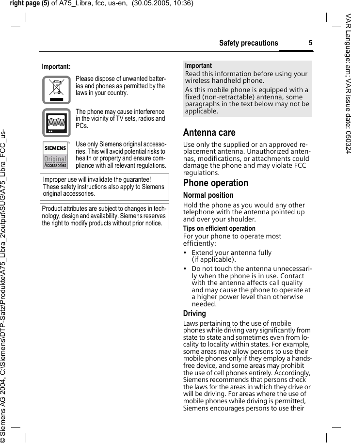 right page (5) of A75_Libra, fcc, us-en,  (30.05.2005, 10:36)&copy; Siemens AG 2004, C:\Siemens\DTP-Satz\Produkte\A75_Libra_2\output\SUG\A75_Libra_FCC_us-5Safety precautionsVAR Language: am; VAR issue date: 050324Antenna careUse only the supplied or an approved re-placement antenna. Unauthorized anten-nas, modifications, or attachments could damage the phone and may violate FCC regulations.Phone operationNormal positionHold the phone as you would any other telephone with the antenna pointed up and over your shoulder.Tips on efficient operationFor your phone to operate most efficiently:&bull; Extend your antenna fully (if applicable).&bull; Do not touch the antenna unnecessari-ly when the phone is in use. Contact with the antenna affects call quality and may cause the phone to operate at a higher power level than otherwise needed.DrivingLaws pertaining to the use of mobile phones while driving vary significantly from state to state and sometimes even from lo-cality to locality within states. For example, some areas may allow persons to use their mobile phones only if they employ a hands-free device, and some areas may prohibit the use of cell phones entirely. Accordingly, Siemens recommends that persons check the laws for the areas in which they drive or will be driving. For areas where the use of mobile phones while driving is permitted, Siemens encourages persons to use their Important:Please dispose of unwanted batter-ies and phones as permitted by the laws in your country.The phone may cause interference in the vicinity of TV sets, radios and PCs.Use only Siemens original accesso-ries. This will avoid potential risks to health or property and ensure com-pliance with all relevant regulations.Improper use will invalidate the guarantee! These safety instructions also apply to Siemens original accessories.Product attributes are subject to changes in tech-nology, design and availability. Siemens reserves the right to modify products without prior notice.ImportantRead this information before using your wireless handheld phone.As this mobile phone is equipped with a fixed (non-retractable) antenna, some paragraphs in the text below may not be applicable. 