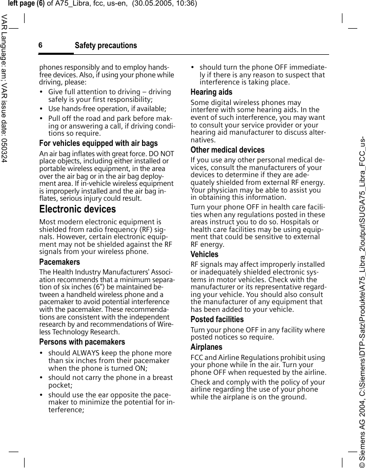 &copy; Siemens AG 2004, C:\Siemens\DTP-Satz\Produkte\A75_Libra_2\output\SUG\A75_Libra_FCC_us-left page (6) of A75_Libra, fcc, us-en,  (30.05.2005, 10:36)Safety precautions6VAR Language: am; VAR issue date: 050324phones responsibly and to employ hands-free devices. Also, if using your phone while driving, please:&bull; Give full attention to driving &ndash; driving safely is your first responsibility;&bull; Use hands-free operation, if available;&bull; Pull off the road and park before mak-ing or answering a call, if driving condi-tions so require.For vehicles equipped with air bagsAn air bag inflates with great force. DO NOT place objects, including either installed or portable wireless equipment, in the area over the air bag or in the air bag deploy-ment area. If in-vehicle wireless equipment is improperly installed and the air bag in-flates, serious injury could result.Electronic devicesMost modern electronic equipment is shielded from radio frequency (RF) sig-nals. However, certain electronic equip-ment may not be shielded against the RF signals from your wireless phone.PacemakersThe Health Industry Manufacturers' Associ-ation recommends that a minimum separa-tion of six inches (6") be maintained be-tween a handheld wireless phone and a pacemaker to avoid potential interference with the pacemaker. These recommenda-tions are consistent with the independent research by and recommendations of Wire-less Technology Research.Persons with pacemakers&bull; should ALWAYS keep the phone more than six inches from their pacemaker when the phone is turned ON;&bull; should not carry the phone in a breast pocket;&bull; should use the ear opposite the pace-maker to minimize the potential for in-terference;&bull; should turn the phone OFF immediate-ly if there is any reason to suspect that interference is taking place.Hearing aids Some digital wireless phones may interfere with some hearing aids. In the event of such interference, you may want to consult your service provider or your hearing aid manufacturer to discuss alter-natives.Other medical devicesIf you use any other personal medical de-vices, consult the manufacturers of your devices to determine if they are ade-quately shielded from external RF energy. Your physician may be able to assist you in obtaining this information.Turn your phone OFF in health care facili-ties when any regulations posted in these areas instruct you to do so. Hospitals or health care facilities may be using equip-ment that could be sensitive to external RF energy.VehiclesRF signals may affect improperly installed or inadequately shielded electronic sys-tems in motor vehicles. Check with the manufacturer or its representative regard-ing your vehicle. You should also consult the manufacturer of any equipment that has been added to your vehicle.Posted facilitiesTurn your phone OFF in any facility where posted notices so require.AirplanesFCC and Airline Regulations prohibit using your phone while in the air. Turn your phone OFF when requested by the airline.Check and comply with the policy of your airline regarding the use of your phone while the airplane is on the ground.