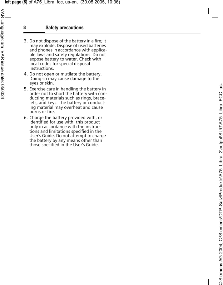 &copy; Siemens AG 2004, C:\Siemens\DTP-Satz\Produkte\A75_Libra_2\output\SUG\A75_Libra_FCC_us-left page (8) of A75_Libra, fcc, us-en,  (30.05.2005, 10:36)Safety precautions8VAR Language: am; VAR issue date: 0503243. Do not dispose of the battery in a fire; it may explode. Dispose of used batteries and phones in accordance with applica-ble laws and safety regulations. Do not expose battery to water. Check with local codes for special disposal instructions. 4. Do not open or mutilate the battery. Doing so may cause damage to the eyes or skin.5. Exercise care in handling the battery in order not to short the battery with con-ducting materials such as rings, brace-lets, and keys. The battery or conduct-ing material may overheat and cause burns or fire.6. Charge the battery provided with, or identified for use with, this product only in accordance with the instruc-tions and limitations specified in the User's Guide. Do not attempt to charge the battery by any means other than those specified in the User's Guide.