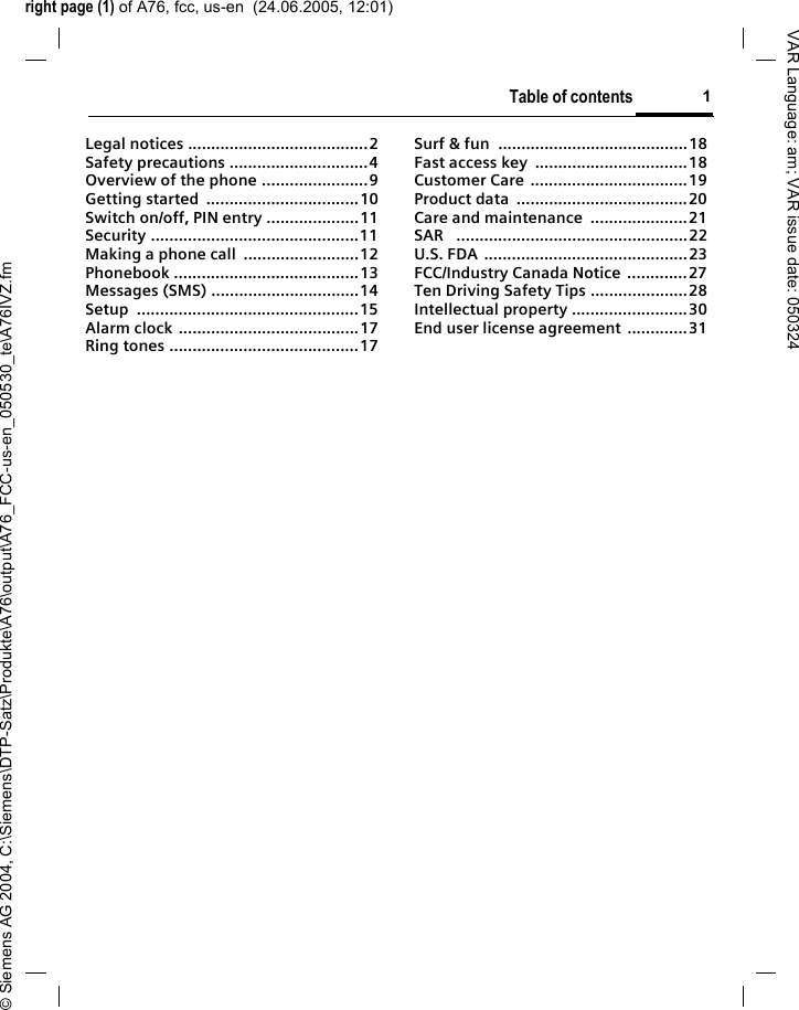 right page (1) of A76, fcc, us-en  (24.06.2005, 12:01)&copy; Siemens AG 2004, C:\Siemens\DTP-Satz\Produkte\A76\output\A76_FCC-us-en_050530_te\A76IVZ.fmTable of contents 1VAR Language: am; VAR issue date: 050324Legal notices .......................................2Safety precautions ..............................4Overview of the phone .......................9Getting started  .................................10Switch on/off, PIN entry ....................11Security .............................................11Making a phone call  .........................12Phonebook ........................................13Messages (SMS) ................................14Setup ................................................15Alarm clock .......................................17Ring tones .........................................17Surf &amp; fun  .........................................18Fast access key  .................................18Customer Care ..................................19Product data  .....................................20Care and maintenance  .....................21SAR   ..................................................22U.S. FDA ............................................23FCC/Industry Canada Notice  .............27Ten Driving Safety Tips .....................28Intellectual property .........................30End user license agreement  .............31Table of contents