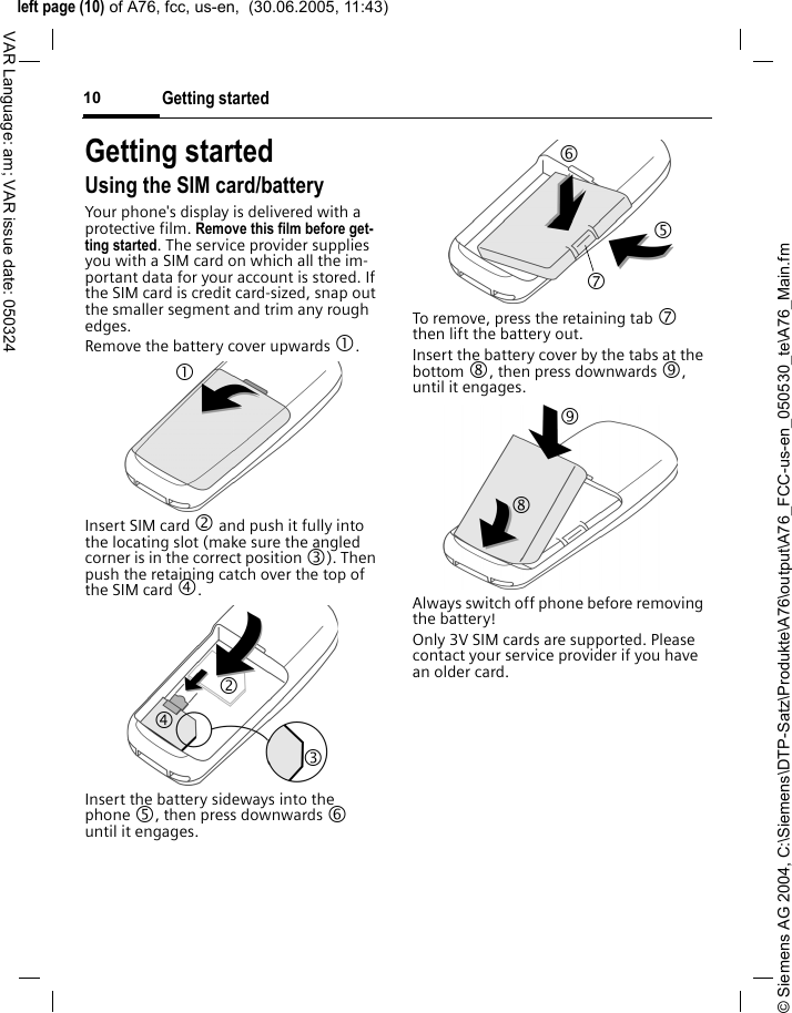&copy; Siemens AG 2004, C:\Siemens\DTP-Satz\Produkte\A76\output\A76_FCC-us-en_050530_te\A76_Main.fmleft page (10) of A76, fcc, us-en,  (30.06.2005, 11:43)Getting started10VAR Language: am; VAR issue date: 050324Getting startedUsing the SIM card/batteryYour phone's display is delivered with a protective film. Remove this film before get-ting started. The service provider supplies you with a SIM card on which all the im-portant data for your account is stored. If the SIM card is credit card-sized, snap out the smaller segment and trim any rough edges.Remove the battery cover upwards 1.Insert SIM card 2 and push it fully into the locating slot (make sure the angled corner is in the correct position 3). Then push the retaining catch over the top of the SIM card 4. Insert the battery sideways into the phone 5, then press downwards 6 until it engages. To remove, press the retaining tab 7 then lift the battery out.Insert the battery cover by the tabs at the bottom 8, then press downwards 9, until it engages.Always switch off phone before removing the battery!Only 3V SIM cards are supported. Please contact your service provider if you have an older card.1 24 3 6 7 5 8 9 