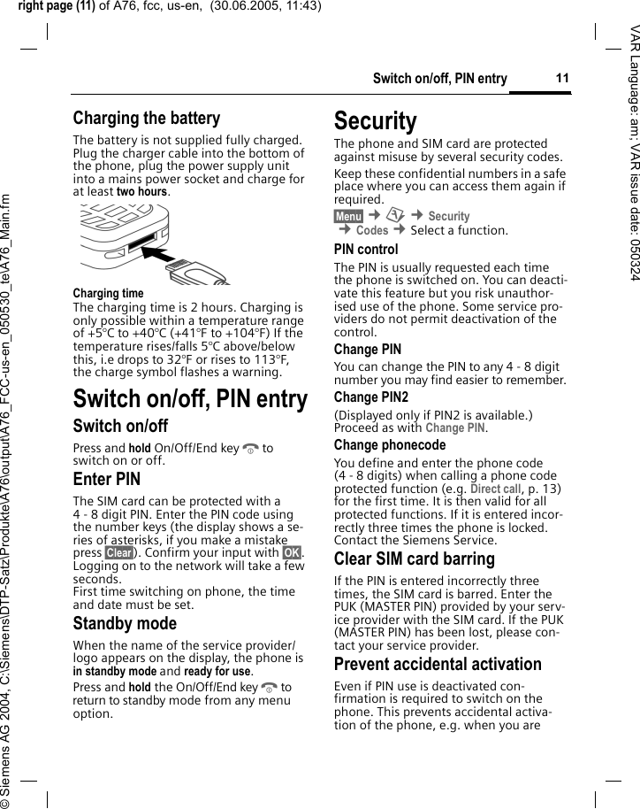 right page (11) of A76, fcc, us-en,  (30.06.2005, 11:43)&copy; Siemens AG 2004, C:\Siemens\DTP-Satz\Produkte\A76\output\A76_FCC-us-en_050530_te\A76_Main.fm11Switch on/off, PIN entryVAR Language: am; VAR issue date: 050324Charging the batteryThe battery is not supplied fully charged. Plug the charger cable into the bottom of the phone, plug the power supply unit into a mains power socket and charge for at least two hours. Charging timeThe charging time is 2 hours. Charging is only possible within a temperature range of +5&deg;C to +40&deg;C (+41&deg;F to +104&deg;F) If the temperature rises/falls 5&deg;C above/below this, i.e drops to 32&deg;F or rises to 113&deg;F, the charge symbol flashes a warning. Switch on/off, PIN entrySwitch on/offPress and hold On/Off/End keyBto switch on or off.Enter PINThe SIM card can be protected with a 4 - 8 digit PIN. Enter the PIN code using the number keys (the display shows a se-ries of asterisks, if you make a mistake press &sect;Clear&sect;). Confirm your input with &sect;OK&sect;. Logging on to the network will take a few seconds.First time switching on phone, the time and date must be set.Standby modeWhen the name of the service provider/ logo appears on the display, the phone is in standby mode and ready for use.Press and hold the On/Off/End keyBto return to standby mode from any menu option.SecurityThe phone and SIM card are protected against misuse by several security codes. Keep these confidential numbers in a safe place where you can access them again if required.&sect;Menu&sect; &cent;m &cent;Security &cent;Codes &cent;Select a function. PIN controlThe PIN is usually requested each time the phone is switched on. You can deacti-vate this feature but you risk unauthor-ised use of the phone. Some service pro-viders do not permit deactivation of the control.Change PINYou can change the PIN to any 4 - 8 digit number you may find easier to remember.Change PIN2(Displayed only if PIN2 is available.) Proceed as with Change PIN.Change phonecodeYou define and enter the phone code (4 - 8 digits) when calling a phone code protected function (e.g. Direct call, p. 13) for the first time. It is then valid for all protected functions. If it is entered incor-rectly three times the phone is locked. Contact the Siemens Service. Clear SIM card barringIf the PIN is entered incorrectly three times, the SIM card is barred. Enter the PUK (MASTER PIN) provided by your serv-ice provider with the SIM card. If the PUK (MASTER PIN) has been lost, please con-tact your service provider.Prevent accidental activationEven if PIN use is deactivated con-firmation is required to switch on the phone. This prevents accidental activa-tion of the phone, e.g. when you are 