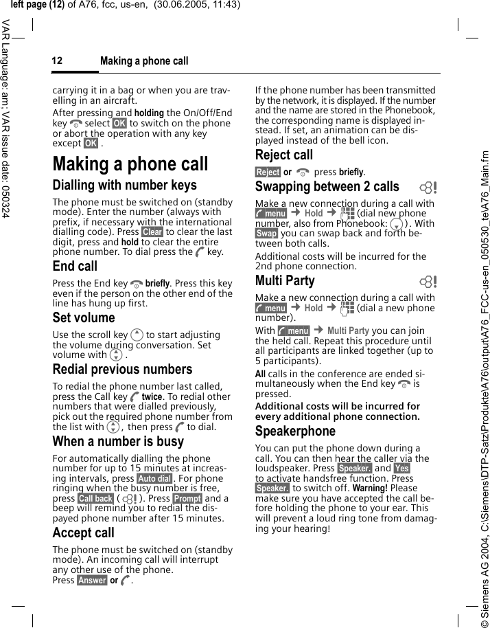 &copy; Siemens AG 2004, C:\Siemens\DTP-Satz\Produkte\A76\output\A76_FCC-us-en_050530_te\A76_Main.fmleft page (12) of A76, fcc, us-en,  (30.06.2005, 11:43)Making a phone call12VAR Language: am; VAR issue date: 050324carrying it in a bag or when you are trav-elling in an aircraft.After pressing and holding the On/Off/End keyBselect &sect;OK&sect; to switch on the phone or abort the operation with any key except &sect;OK&sect; .Making a phone callDialling with number keysThe phone must be switched on (standby mode). Enter the number (always with prefix, if necessary with the international dialling code). Press &sect;Clear&sect; to clear the last digit, press and hold to clear the entire phone number. To dial press theAkey.End callPress the End keyBbriefly. Press this key even if the person on the other end of the line has hung up first.Set volumeUse the scroll keyEto start adjusting the volume during conversation. Set volume withG.Redial previous numbersTo redial the phone number last called, press the Call keyAtwice. To redial other numbers that were dialled previously, pick out the required phone number from the list withG, then pressAto dial.When a number is busyFor automatically dialling the phone number for up to 15 minutes at increas-ing intervals, press &sect;Auto dial&sect;. For phone ringing when the busy number is free, press &sect;Call back&sect; (L ). Press &sect;Prompt&sect; and a beep will remind you to redial the dis-payed phone number after 15 minutes.Accept callThe phone must be switched on (standby mode). An incoming call will interrupt any other use of the phone. Press &sect;Answer&sect; orA.If the phone number has been transmitted by the network, it is displayed. If the number and the name are stored in the Phonebook, the corresponding name is displayed in-stead. If set, an animation can be dis-played instead of the bell icon.Reject call&sect;Reject&sect; or B press briefly.Swapping between 2 calls  bMake a new connection during a call with y menu&sect; &cent;Hold &cent;J (dial new phone number, also from Phonebook:F). With &sect;Swap&sect; you can swap back and forth be-tween both calls.Additional costs will be incurred for the 2nd phone connection.Multi Party bMake a new connection during a call with y menu&sect; &cent;Hold &cent;J (dial a new phone number). With y menu&sect; &cent;Multi Party you can join the held call. Repeat this procedure until all participants are linked together (up to 5participants).All calls in the conference are ended si-multaneously when the End keyBis pressed.Additional costs will be incurred for every additional phone connection.SpeakerphoneYou can put the phone down during a call. You can then hear the caller via the loudspeaker. Press &sect;Speaker.&sect; and &sect;Yes&sect; to activate handsfree function. Press &sect;Speaker.&sect; to switch off. Warning! Please make sure you have accepted the call be-fore holding the phone to your ear. This will prevent a loud ring tone from damag-ing your hearing!