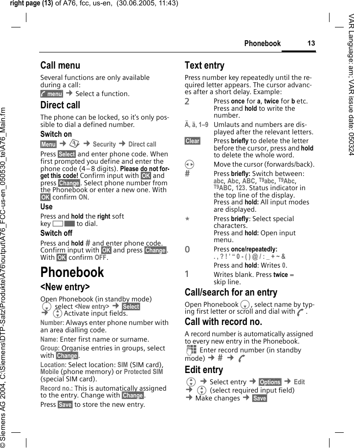 right page (13) of A76, fcc, us-en,  (30.06.2005, 11:43)&copy; Siemens AG 2004, C:\Siemens\DTP-Satz\Produkte\A76\output\A76_FCC-us-en_050530_te\A76_Main.fm13PhonebookVAR Language: am; VAR issue date: 050324Call menuSeveral functions are only available during a call:y menu&sect; &cent;Select a function. Direct callThe phone can be locked, so it's only pos-sible to dial a defined number.Switch on&sect;Menu&sect; &cent;m &cent;Security &cent;Direct call Press &sect;Select&sect; and enter phone code. When first prompted you define and enter the phone code (4&ndash;8 digits). Please do not for-get this code! Confirm input with &sect;OK&sect; and press &sect;Change&sect;. Select phone number from the Phonebook or enter a new one. With &sect;OK&sect; confirm ON.UsePress and hold the right soft key>to dial.Switch offPress and hold  and enter phone code. Confirm input with &sect;OK&sect; and press &sect;Change&sect;. With &sect;OK&sect; confirm OFF.Phonebook<New entry>Open Phonebook (in standby mode) Fselect <New entry> &cent;&sect;Select&sect; &cent;GActivate input fields.Number: Always enter phone number with an area dialling code.Name: Enter first name or surname.Group: Organise entries in groups, select with &sect;Change&sect;.Location: Select location: SIM (SIM card), Mobile (phone memory) or Protected SIM (special SIM card).Record no.: This is automatically assigned to the entry. Change with &sect;Change&sect;.Press &sect;Save&sect; to store the new entry.Text entryPress number key repeatedly until the re-quired letter appears. The cursor advanc-es after a short delay. Example:2Press once for a, twice for b etc. Press and hold to write the number.&Auml;, &auml;, 1&ndash;9 Umlauts and numbers are dis-played after the relevant letters.&sect;Clear&sect; Press briefly to delete the letter before the cursor, press and hold to delete the whole word.HMove the cursor (forwards/back).Press briefly: Switch between: abc, Abc, ABC, T9abc, T9Abc, T9ABC, 123. Status indicator in the top line of the display.Press and hold: All input modes are displayed.*Press briefly: Select special characters.Press and hold: Open input menu.0Press once/repeatedly:. , ? ! &rsquo; &ldquo; 0 - ( ) @ / : _ + ~ &amp; Press and hold: Writes 0.1Writes blank. Press twice = skip line.Call/search for an entryOpen PhonebookF, select name by typ-ing first letter or scroll and dial withA.Call with record no. A record number is automatically assigned to every new entry in the Phonebook.J Enter record number (in standby mode) &cent;  &cent;A Edit entryG &cent;Select entry &cent;&sect;Options&sect; &cent;Edit &cent;G (select required input field) &cent;Make changes &cent;&sect;Save&sect; 