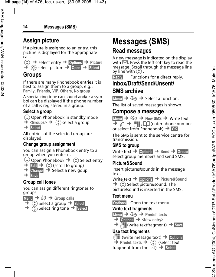 &copy; Siemens AG 2004, C:\Siemens\DTP-Satz\Produkte\A76\output\A76_FCC-us-en_050530_te\A76_Main.fmleft page (14) of A76, fcc, us-en,  (30.06.2005, 11:43)Messages (SMS)14VAR Language: am; VAR issue date: 050324Assign pictureIf a picture is assigned to an entry, this picture is displayed for the appropriate call.G &cent;select entry &cent;&sect;Options&sect; &cent;Picture &cent;Iselect picture &cent;&sect;Open&sect; &cent;&sect;Select&sect; GroupsIf there are many Phonebook entries it is best to assign them to a group, e.g.: Family, Friends, VIP, Others, No groupA special ring tone can sound and/or a sym-bol can be displayed if the phone number of a call is registered in a group.Select a groupFOpen Phonebook in standby mode &cent;<Groups> &cent;Gselect a group &cent;&sect;Select&sect; All entries of the selected group are displayed.Change group assignmentYou can assign a Phonebook entry to a group when you enter it. FOpen Phonebook &cent;GSelect entry &cent;&sect;Edit&sect; &cent;G(scroll to group) &cent;&sect;Change&sect;  &cent;Select a new goup &cent;&sect;Save&sect; Group call tonesYou can assign different ringtones to groups. &sect;Menu&sect; &cent;&ccedil; &cent;Group calls &cent;GSelect a group &cent;&sect;Select&sect; &cent;GSelect ring tone &cent;&sect;Select&sect; Messages (SMS)Read messagesA new message is indicated on the display with &hellip;. Press the left soft key to read the message. Scroll through the message line by line withG.&sect;Reply&sect; Functions for a direct reply.Inbox/Draft/Send/Unsent/SMS archive &sect;Menu&sect; &cent;] &cent;Select a function. The list of saved messages is shown.Compose a message&sect;Menu&sect; &cent;] &cent;New SMS &cent;Write text &cent;A &cent;J/ Q (enter phone number or select from Phonebook) &cent;&sect;OK&sect; The SMS is sent to the service centre for transmission. SMS to groupWrite text &cent;&sect;Options&sect; &cent;Send &cent;&sect;Group&sect; select group members and send SMS.Picture&amp;SoundInsert pictures/sounds in the message text.Write text &cent;&sect;Options&sect; &cent;Picture&amp;Sound &cent;GSelect picture/sound. The picture/sound is inserted in the SMS. Text menu &sect;Options&sect; Open the text menu.Write text fragments&sect;Menu&sect; &cent;] &cent;Predef. texts &cent;&sect;Options&sect; &cent;<New entry> &cent;J(write textfragment) &cent;&sect;Save&sect; Use text fragmentsJ (write message text) &cent;&sect;Options&sect; &cent;Predef. texts &cent;G (select text fragment from the list) &cent;&sect;Select&sect; 