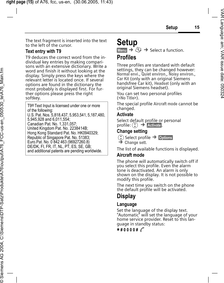 right page (15) of A76, fcc, us-en,  (30.06.2005, 11:43)&copy; Siemens AG 2004, C:\Siemens\DTP-Satz\Produkte\A76\output\A76_FCC-us-en_050530_te\A76_Main.fm15SetupVAR Language: am; VAR issue date: 050324The text fragment is inserted into the text to the left of the cursor.Text entry with T9T9 deduces the correct word from the in-dividual key entries by making compari-sons with an extensive dictionary. Write a word and finish it without looking at the display. Simply press the keys where the relevant letter is located once. If several options are found in the dictionary the most probably is displayed first. For fur-ther options please press the right softkey.Setup&sect;Menu&sect; &cent;m &cent;Select a function. ProfilesThree profiles are standard with default settings, they can be changed however: Normal envi., Quiet environ., Noisy environ., Car Kit (only with an original Siemens handsfree Car kit), Headset (only with an original Siemens headset).You can set two personal profiles (<No Title>).The special profile Aircraft mode cannot be changed.ActivateSelect default profile or personal profile:G &cent;&sect;Activate&sect;.Change settingGSelect profile &cent;&sect;Options&sect; &cent;Change sett. The list of available functions is displayed.Aircraft modeThe phone will automatically switch off if you select this profile. Even the alarm tone is deactivated. An alarm is only shown on the display. It is not possible to modify this profile.The next time you switch on the phone the default profile will be activated.DisplayLanguageSet the language of the display text. "Automatic" will set the language of your home service provider. Reset to this lan-guage in standby status:* # 0 0 0 0 # AT9&reg; Text Input is licensed under one or more of the following:U.S. Pat. Nos. 5,818,437, 5,953,541, 5,187,480, 5,945,928 and 6,011,554;Canadian Pat. No. 1,331,057; United Kingdom Pat. No. 2238414B; Hong Kong Standard Pat. No. HK0940329; Republic of Singapore Pat. No. 51383; Euro.Pat. No. 0 842 463 (96927260.8) DE/DK, FI, FR, IT, NL, PT, ES, SE, GB; and additional patents are pending worldwide.