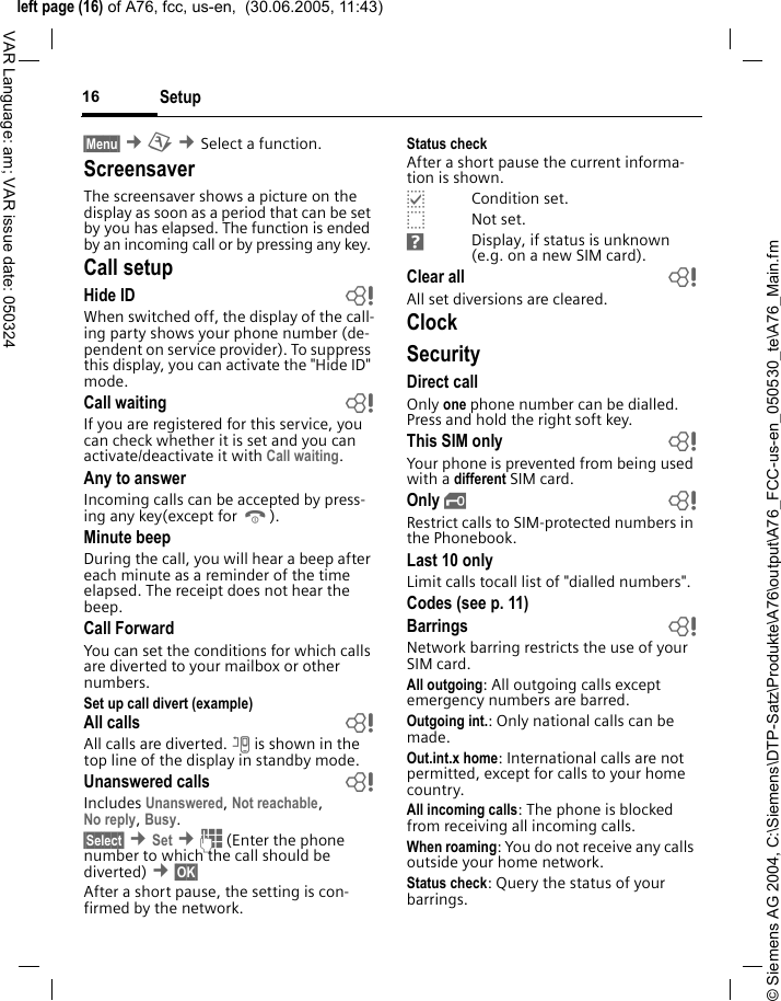 &copy; Siemens AG 2004, C:\Siemens\DTP-Satz\Produkte\A76\output\A76_FCC-us-en_050530_te\A76_Main.fmleft page (16) of A76, fcc, us-en,  (30.06.2005, 11:43)Setup16VAR Language: am; VAR issue date: 050324&sect;Menu&sect; &cent;m &cent;Select a function. Screensaver The screensaver shows a picture on the display as soon as a period that can be set by you has elapsed. The function is ended by an incoming call or by pressing any key. Call setupHide ID  bWhen switched off, the display of the call-ing party shows your phone number (de-pendent on service provider). To suppress this display, you can activate the "Hide ID" mode.Call waiting  bIf you are registered for this service, you can check whether it is set and you can activate/deactivate it with Call waiting.Any to answerIncoming calls can be accepted by press-ing any key(except for B).Minute beepDuring the call, you will hear a beep after each minute as a reminder of the time elapsed. The receipt does not hear the beep.Call ForwardYou can set the conditions for which calls are diverted to your mailbox or other numbers.Set up call divert (example)All calls  bAll calls are diverted. n is shown in the top line of the display in standby mode.Unanswered calls  bIncludes Unanswered, Not reachable,No reply, Busy.&sect;Select&sect; &cent;Set &cent;J (Enter the phone number to which the call should be diverted) &cent;&sect;OK&sect; After a short pause, the setting is con-firmed by the network.Status checkAfter a short pause the current informa-tion is shown.pCondition set.oNot set.sDisplay, if status is unknown (e.g. on a new SIM card). Clear all  bAll set diversions are cleared.ClockSecurityDirect callOnly one phone number can be dialled. Press and hold the right soft key.This SIM only bYour phone is prevented from being used with a different SIM card.Only &sbquo; bRestrict calls to SIM-protected numbers in the Phonebook.Last 10 onlyLimit calls tocall list of "dialled numbers".Codes (see p. 11)Barrings bNetwork barring restricts the use of your SIM card.All outgoing: All outgoing calls except emergency numbers are barred.Outgoing int.: Only national calls can be made.Out.int.x home: International calls are not permitted, except for calls to your home country.All incoming calls: The phone is blocked from receiving all incoming calls.When roaming: You do not receive any calls outside your home network.Status check: Query the status of your barrings.