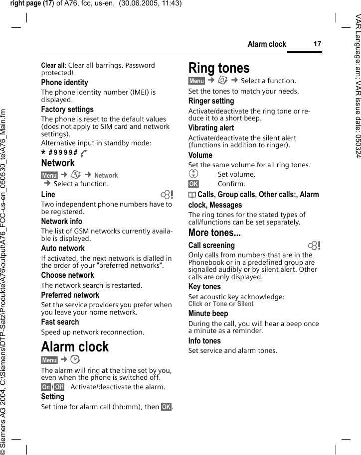 right page (17) of A76, fcc, us-en,  (30.06.2005, 11:43)&copy; Siemens AG 2004, C:\Siemens\DTP-Satz\Produkte\A76\output\A76_FCC-us-en_050530_te\A76_Main.fm17Alarm clockVAR Language: am; VAR issue date: 050324Clear all: Clear all barrings. Password protected!Phone identityThe phone identity number (IMEI) is displayed.Factory settingsThe phone is reset to the default values (does not apply to SIM card and network settings).Alternative input in standby mode:* # 9 9 9 9 # ANetwork&sect;Menu&sect; &cent;m &cent;Network  &cent;Select a function. Line bTwo independent phone numbers have to be registered.Network infoThe list of GSM networks currently availa-ble is displayed.Auto network If activated, the next network is dialled in the order of your "preferred networks".Choose networkThe network search is restarted.Preferred network Set the service providers you prefer when you leave your home network.Fast searchSpeed up network reconnection.Alarm clock &sect;Menu&sect; &cent;The alarm will ring at the time set by you, even when the phone is switched off. &sect;On&sect;/&sect;Off&sect; Activate/deactivate the alarm.SettingSet time for alarm call (hh:mm), then &sect;OK&sect;.Ring tones&sect;Menu&sect; &cent;&ccedil; &cent;Select a function. Set the tones to match your needs.Ringer settingActivate/deactivate the ring tone or re-duce it to a short beep.Vibrating alertActivate/deactivate the silent alert (functions in addition to ringer). VolumeSet the same volume for all ring tones.GSet volume.&sect;OK&sect; Confirm.d Calls, Group calls, Other calls:, Alarm clock, MessagesThe ring tones for the stated types of call/functions can be set separately.More tones...Call screening bOnly calls from numbers that are in the Phonebook or in a predefined group are signalled audibly or by silent alert. Other calls are only displayed. Key tonesSet acoustic key acknowledge:Click or Tone or Silent Minute beepDuring the call, you will hear a beep once a minute as a reminder.Info tones Set service and alarm tones.