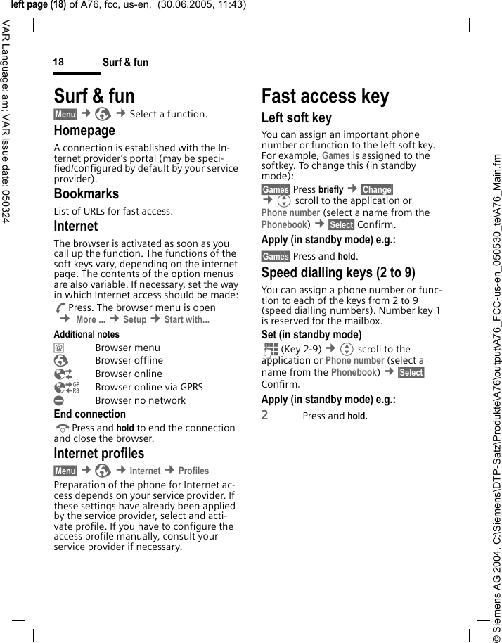 &copy; Siemens AG 2004, C:\Siemens\DTP-Satz\Produkte\A76\output\A76_FCC-us-en_050530_te\A76_Main.fmleft page (18) of A76, fcc, us-en,  (30.06.2005, 11:43)Surf &amp; fun18VAR Language: am; VAR issue date: 050324Surf &amp; fun&sect;Menu&sect; &cent;&Eacute; &cent;Select a function. HomepageA connection is established with the In-ternet provider&rsquo;s portal (may be speci-fied/configured by default by your service provider).BookmarksList of URLs for fast access. InternetThe browser is activated as soon as you call up the function. The functions of the soft keys vary, depending on the internet page. The contents of the option menus are also variable. If necessary, set the way in which Internet access should be made:APress. The browser menu is open  &cent; More ... &cent;Setup &cent;Start with... Additional notes&Iacute; Browser menu&Eacute; Browser offline&Ecirc; Browser online&Euml;  Browser online via GPRS&Igrave;  Browser no networkEnd connectionBPress and hold to end the connection and close the browser.Internet profiles&sect;Menu&sect; &cent;&Eacute; &cent;Internet &cent;ProfilesPreparation of the phone for Internet ac-cess depends on your service provider. If these settings have already been applied by the service provider, select and acti-vate profile. If you have to configure the access profile manually, consult your service provider if necessary. Fast access keyLeft soft keyYou can assign an important phone number or function to the left soft key. For example, Games is assigned to the softkey. To change this (in standby mode):&sect;Games&sect; Press briefly &cent;&sect;Change&sect;  &cent;Gscroll to the application or Phone number (select a name from the Phonebook) &cent;&sect;Select&sect; Confirm.Apply (in standby mode) e.g.:&sect;Games&sect; Press and hold.Speed dialling keys (2 to 9)You can assign a phone number or func-tion to each of the keys from 2 to 9 (speed dialling numbers). Number key 1 is reserved for the mailbox. Set (in standby mode)J(Key 2-9) &cent;Gscroll to the application or Phone number (select a name from the Phonebook) &cent;&sect;Select&sect; Confirm.Apply (in standby mode) e.g.:2Press and hold.