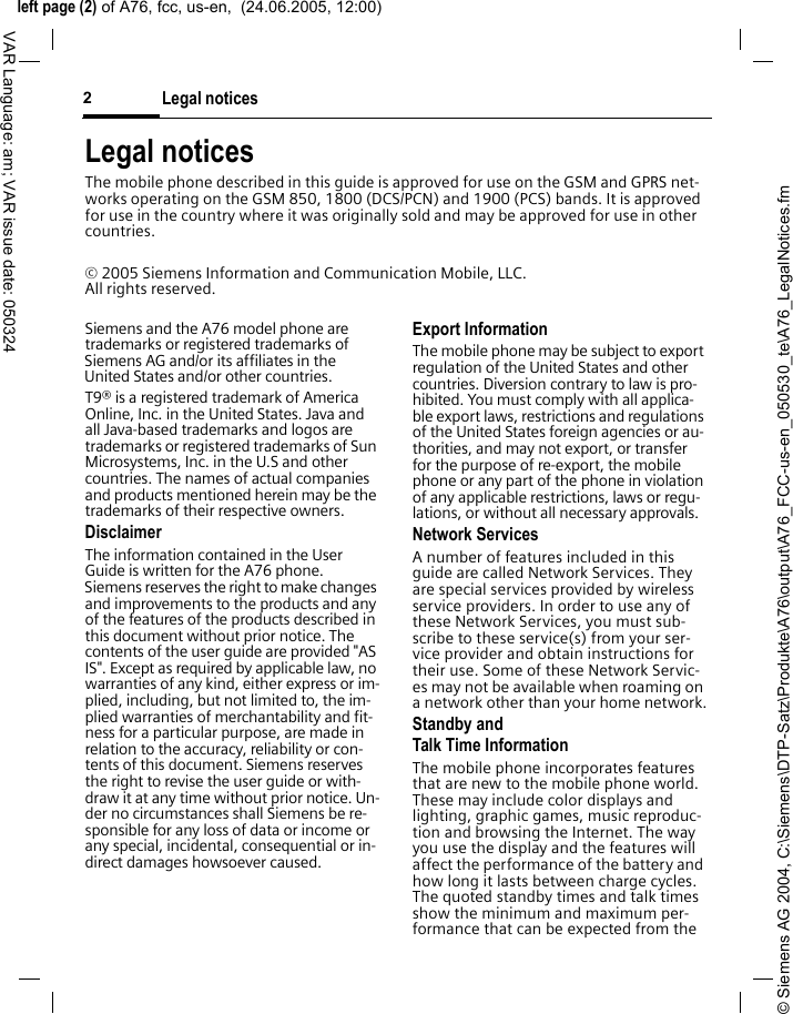 &copy; Siemens AG 2004, C:\Siemens\DTP-Satz\Produkte\A76\output\A76_FCC-us-en_050530_te\A76_LegalNotices.fmleft page (2) of A76, fcc, us-en,  (24.06.2005, 12:00)Legal notices2VAR Language: am; VAR issue date: 050324Legal noticesThe mobile phone described in this guide is approved for use on the GSM and GPRS net-works operating on the GSM 850, 1800 (DCS/PCN) and 1900 (PCS) bands. It is approved for use in the country where it was originally sold and may be approved for use in other countries.&copy; 2005 Siemens Information and Communication Mobile, LLC. All rights reserved.Siemens and the A76 model phone are trademarks or registered trademarks of Siemens AG and/or its affiliates in the United States and/or other countries.T9&reg; is a registered trademark of America Online, Inc. in the United States. Java and all Java-based trademarks and logos are trademarks or registered trademarks of Sun Microsystems, Inc. in the U.S and other countries. The names of actual companies and products mentioned herein may be the trademarks of their respective owners. DisclaimerThe information contained in the User Guide is written for the A76 phone. Siemens reserves the right to make changes and improvements to the products and any of the features of the products described in this document without prior notice. The contents of the user guide are provided "AS IS". Except as required by applicable law, no warranties of any kind, either express or im-plied, including, but not limited to, the im-plied warranties of merchantability and fit-ness for a particular purpose, are made in relation to the accuracy, reliability or con-tents of this document. Siemens reserves the right to revise the user guide or with-draw it at any time without prior notice. Un-der no circumstances shall Siemens be re-sponsible for any loss of data or income or any special, incidental, consequential or in-direct damages howsoever caused.Export InformationThe mobile phone may be subject to export regulation of the United States and other countries. Diversion contrary to law is pro-hibited. You must comply with all applica-ble export laws, restrictions and regulations of the United States foreign agencies or au-thorities, and may not export, or transfer for the purpose of re-export, the mobile phone or any part of the phone in violation of any applicable restrictions, laws or regu-lations, or without all necessary approvals.Network ServicesA number of features included in this guide are called Network Services. They are special services provided by wireless service providers. In order to use any of these Network Services, you must sub-scribe to these service(s) from your ser-vice provider and obtain instructions for their use. Some of these Network Servic-es may not be available when roaming on a network other than your home network.Standby andTalk Time InformationThe mobile phone incorporates features that are new to the mobile phone world. These may include color displays and lighting, graphic games, music reproduc-tion and browsing the Internet. The way you use the display and the features will affect the performance of the battery and how long it lasts between charge cycles. The quoted standby times and talk times show the minimum and maximum per-formance that can be expected from the 