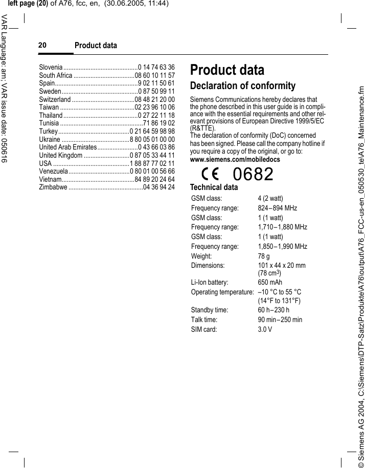 &copy; Siemens AG 2004, C:\Siemens\DTP-Satz\Produkte\A76\output\A76_FCC-us-en_050530_te\A76_Maintenance.fmleft page (20) of A76, fcc, en,  (30.06.2005, 11:44)Product data20VAR Language: am; VAR issue date: 050616Slovenia............................................0 14 74 63 36South Africa ....................................08 60 10 11 57Spain.................................................9 02 11 50 61Sweden.............................................0 87 50 99 11Switzerland .....................................08 48 21 20 00Taiwan ............................................02 23 96 10 06Thailand............................................0 27 22 11 18Tunisia .................................................71 86 19 02Turkey..........................................0 21 64 59 98 98Ukraine ........................................8 80 05 01 00 00United Arab Emirates........................0 43 66 03 86United Kingdom ...........................0 87 05 33 44 11USA .............................................1 88 87 77 02 11Venezuela....................................0 80 01 00 56 66Vietnam...........................................84 89 20 24 64Zimbabwe ............................................04 36 94 24Product dataDeclaration of conformitySiemens Communications hereby declares that the phone described in this user guide is in compli-ance with the essential requirements and other rel-evant provisions of European Directive 1999/5/EC (R&amp;TTE).The declaration of conformity (DoC) concerned has been signed. Please call the company hotline if you require a copy of the original, or go to: www.siemens.com/mobiledocsTechnical dataGSM class: 4 (2 watt)Frequency range: 824&ndash;894 MHzGSM class: 1 (1 watt)Frequency range: 1,710&ndash;1,880 MHzGSM class: 1 (1 watt)Frequency range: 1,850&ndash;1,990 MHzWeight: 78 gDimensions: 101 x 44 x 20 mm (78 cm3)Li-Ion battery: 650 mAhOperating temperature: &ndash;10 &deg;C to 55 &deg;C(14&deg;F to 131&deg;F)Standby time: 60 h&ndash;230 hTalk time: 90 min&ndash;250 minSIM card: 3.0 V