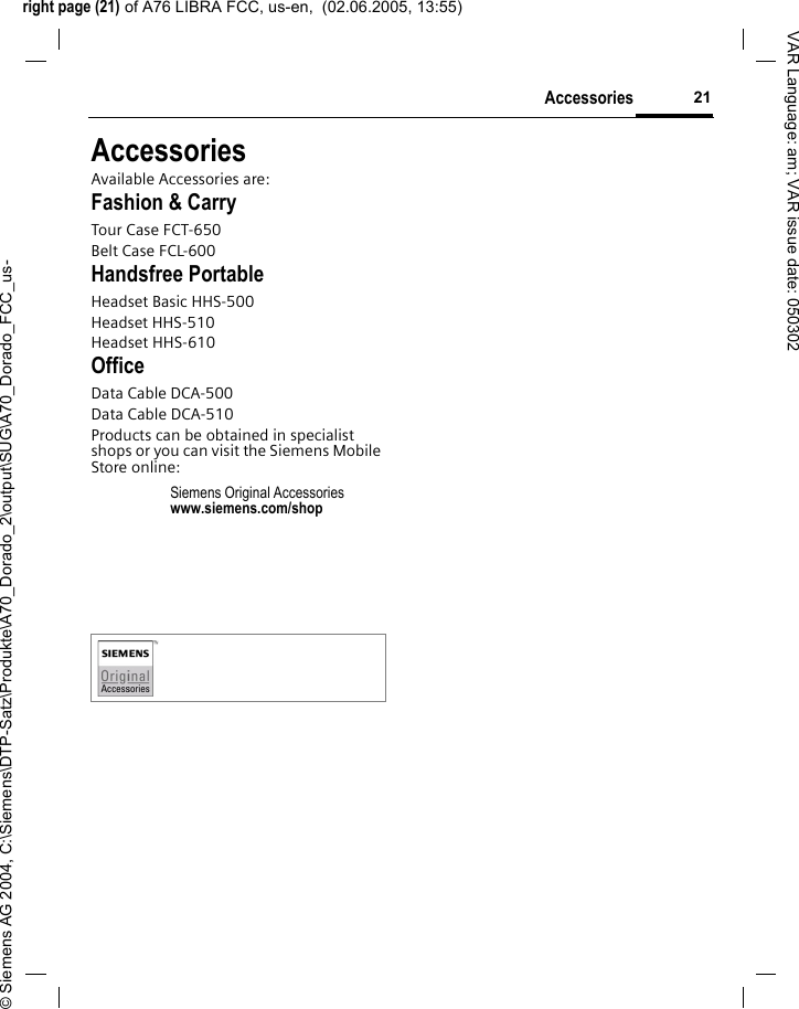 right page (21) of A76 LIBRA FCC, us-en,  (02.06.2005, 13:55)&copy; Siemens AG 2004, C:\Siemens\DTP-Satz\Produkte\A70_Dorado_2\output\SUG\A70_Dorado_FCC_us-21AccessoriesVAR Language: am; VAR issue date: 050302AccessoriesAvailable Accessories are:Fashion &amp; CarryTour Case FCT-650Belt Case FCL-600Handsfree PortableHeadset Basic HHS-500Headset HHS-510Headset HHS-610OfficeData Cable DCA-500Data Cable DCA-510Products can be obtained in specialist shops or you can visit the Siemens Mobile Store online: Siemens Original Accessorieswww.siemens.com/shop