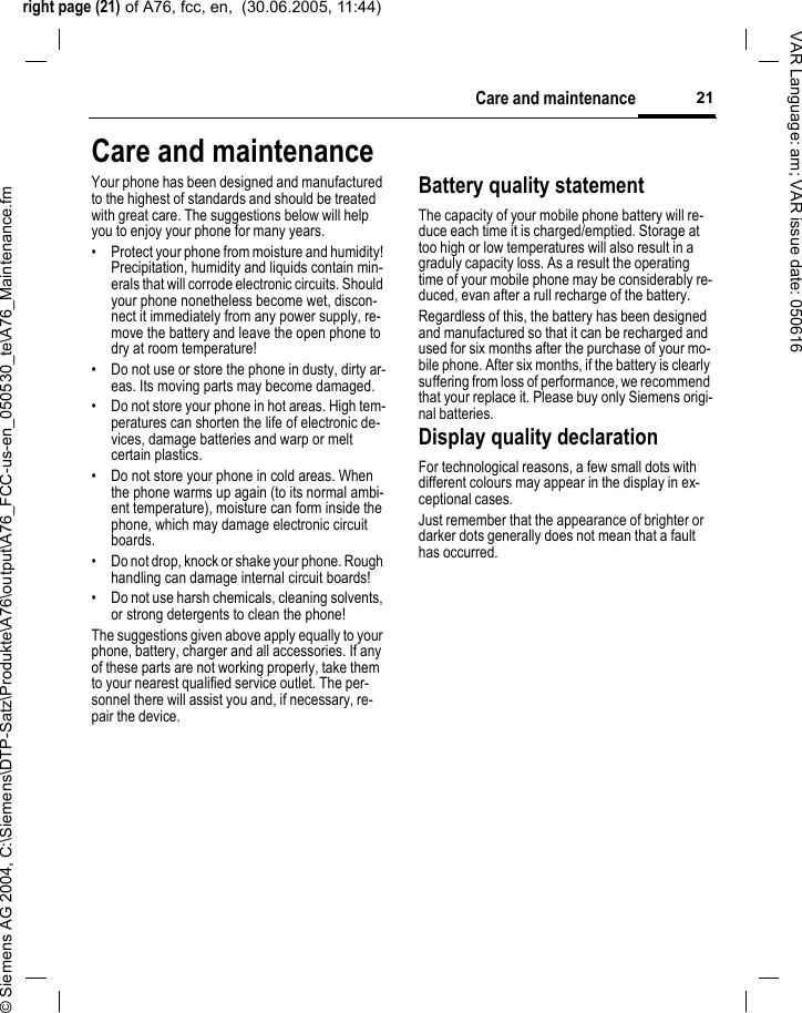 right page (21) of A76, fcc, en,  (30.06.2005, 11:44)&copy; Siemens AG 2004, C:\Siemens\DTP-Satz\Produkte\A76\output\A76_FCC-us-en_050530_te\A76_Maintenance.fm21Care and maintenanceVAR Language: am; VAR issue date: 050616Care and maintenanceYour phone has been designed and manufactured to the highest of standards and should be treated with great care. The suggestions below will help you to enjoy your phone for many years.&bull; Protect your phone from moisture and humidity! Precipitation, humidity and liquids contain min-erals that will corrode electronic circuits. Should your phone nonetheless become wet, discon-nect it immediately from any power supply, re-move the battery and leave the open phone to dry at room temperature!&bull; Do not use or store the phone in dusty, dirty ar-eas. Its moving parts may become damaged.&bull; Do not store your phone in hot areas. High tem-peratures can shorten the life of electronic de-vices, damage batteries and warp or melt certain plastics. &bull; Do not store your phone in cold areas. When the phone warms up again (to its normal ambi-ent temperature), moisture can form inside the phone, which may damage electronic circuit boards. &bull; Do not drop, knock or shake your phone. Rough handling can damage internal circuit boards!&bull; Do not use harsh chemicals, cleaning solvents, or strong detergents to clean the phone!The suggestions given above apply equally to your phone, battery, charger and all accessories. If any of these parts are not working properly, take them to your nearest qualified service outlet. The per-sonnel there will assist you and, if necessary, re-pair the device.Battery quality statementThe capacity of your mobile phone battery will re-duce each time it is charged/emptied. Storage at too high or low temperatures will also result in a graduly capacity loss. As a result the operating time of your mobile phone may be considerably re-duced, evan after a rull recharge of the battery.Regardless of this, the battery has been designed and manufactured so that it can be recharged and used for six months after the purchase of your mo-bile phone. After six months, if the battery is clearly suffering from loss of performance, we recommend that your replace it. Please buy only Siemens origi-nal batteries.Display quality declarationFor technological reasons, a few small dots with different colours may appear in the display in ex-ceptional cases.Just remember that the appearance of brighter or darker dots generally does not mean that a fault has occurred.