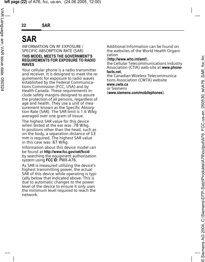 &copy; Siemens AG 2004, C:\Siemens\DTP-Satz\Produkte\A76\output\A76_FCC-us-en_050530_te\A76_SAR_fcc.fmleft page (22) of A76, fcc, us-en,  (24.06.2005, 12:00)SAR 22VAR Language: am; VAR issue date: 050324SAR  INFORMATION ON RF EXPOSURE / SPECIFIC ABSORPTION RATE (SAR)THIS MODEL MEETS THE GOVERNMENT&rsquo;S REQUIREMENTS FOR EXPOSURE TO RADIO WAVESYour cellular phone is a radio transmitter and receiver. It is designed to meet the re-quirements for exposure to radio waves established by the Federal Communica-tions Commission (FCC, USA) and by Health Canada. These requirements in-clude safety margins designed to assure the protection of all persons, regardless of age and health. They use a unit of mea-surement known as the Specific Absorp-tion Rate (SAR). The SAR limit is 1.6 W/kg averaged over one gram of tissue. The highest SAR value for this device when tested at the ear was .78 W/kg. In positions other than the head, such as on the body, a separation distance of 13mm is required. The highest SAR value in this case was .67 W/kg.Information about this device model can be found at http://www.fcc.gov/oet/fccid by searching the equipment authorization system using FCC ID: PWX-A76.As SAR is measured utilizing the device&rsquo;s highest transmitting power, the actual SAR of this device while operating is typi-cally below that indicated above. This is due to automatic changes to the power level of the device to ensure it only uses the minimum level required to reach the network. Additional Information can be found on the websites of the World Health Organi-zation (http://www.who.int/emf), the Cellular Telecommunications Industry Association (CTIA) web-site at www.phone-facts.net, the Canadian Wireless Telecommunica-tions Association (CWTA) website www.cwta.ca or Siemens (www.siemens.com/mobilephones).