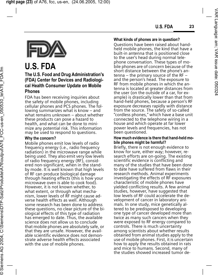 right page (23) of A76, fcc, us-en,  (24.06.2005, 12:00)&copy; Siemens AG 2004, C:\Siemens\DTP-Satz\Produkte\A76\output\A76_FCC-us-en_050530_te\A76_FDA.fm23U.S. FDAVAR Language: am; VAR issue date: 050324U.S. FDAThe U.S. Food and Drug Administration's (FDA) Center for Devices and Radiologi-cal Health Consumer Update on Mobile PhonesFDA has been receiving inquiries about the safety of mobile phones, including cellular phones and PCS phones. The fol-lowing summarizes what is know &ndash; and what remains unknown &ndash; about whether these products can pose a hazard to health, and what can be done to mini-mize any potential risk. This information may be used to respond to questions.Why the concern?Mobile phones emit low levels of radio frequency energy (i.e., radio frequency radiation) in the microwave range while being used. They also emit very low levels of radio frequency energy (RF), consid-ered non-significant, when in the stand-by mode. It is well known that high levels of RF can produce biological damage through heating effects (this is how your microwave oven is able to cook food). However, it is not known whether, to what extent, or through what mecha-nism, lower levels of RF might cause ad-verse health effects as well. Although some research has been done to address these questions, no clear picture of the bi-ological effects of this type of radiation has emerged to date. Thus, the available science does not allow us to conclude that mobile phones are absolutely safe, or that they are unsafe. However, the avail-able scientific evidence does not demon-strate adverse health effects associated with the use of mobile phones.What kinds of phones are in question?Questions have been raised about hand-held mobile phones, the kind that have a built-in antenna that is positioned close to the user's head during normal tele-phone conversation. These types of mo-bile phones are of concern because of the short distance between the phone's an-tenna &ndash; the primary source of the RF &ndash; and the person's head. The exposure to RF from mobile phones in which the an-tenna is located at greater distances from the user (on the outside of a car, for ex-ample) is drastically lower than that from hand-held phones, because a person's RF exposure decreases rapidly with distance from the source. The safety of so-called &ldquo;cordless phones,&rdquo; which have a base unit connected to the telephone wiring in a house and which operate at far lower power levels and frequencies, has not been questioned.How much evidence is there that hand-held mo-bile phones might be harmful?Briefly, there is not enough evidence to know for sure, either way; however, re-search efforts are on-going. The existing scientific evidence is conflicting and many of the studies that have been done to date have suffered from flaws in their research methods. Animal experiments investigating the effects of RF exposures characteristic of mobile phones have yielded conflicting results. A few animal studies, however, have suggested that low levels of RF could accelerate the de-velopment of cancer in laboratory ani-mals. In one study, mice genetically al-tered to be predisposed to developing one type of cancer developed more than twice as many such cancers when they were exposed to RF energy compared to controls. There is much uncertainty among scientists about whether results obtained from animal studies apply to the use of mobile phones. First, it is uncertain how to apply the results obtained in rats and mice to humans. Second, many of the studies showed increased tumor de-