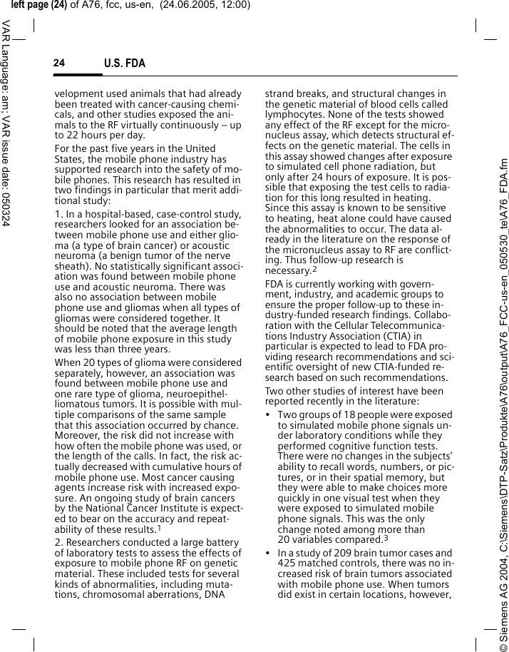 &copy; Siemens AG 2004, C:\Siemens\DTP-Satz\Produkte\A76\output\A76_FCC-us-en_050530_te\A76_FDA.fmleft page (24) of A76, fcc, us-en,  (24.06.2005, 12:00)U.S. FDA24VAR Language: am; VAR issue date: 050324velopment used animals that had already been treated with cancer-causing chemi-cals, and other studies exposed the ani-mals to the RF virtually continuously &ndash; up to 22 hours per day.For the past five years in the United States, the mobile phone industry has supported research into the safety of mo-bile phones. This research has resulted in two findings in particular that merit addi-tional study:1. In a hospital-based, case-control study, researchers looked for an association be-tween mobile phone use and either glio-ma (a type of brain cancer) or acoustic neuroma (a benign tumor of the nerve sheath). No statistically significant associ-ation was found between mobile phone use and acoustic neuroma. There was also no association between mobile phone use and gliomas when all types of gliomas were considered together. It should be noted that the average length of mobile phone exposure in this study was less than three years.When 20 types of glioma were considered separately, however, an association was found between mobile phone use and one rare type of glioma, neuroepithel-liomatous tumors. It is possible with mul-tiple comparisons of the same sample that this association occurred by chance. Moreover, the risk did not increase with how often the mobile phone was used, or the length of the calls. In fact, the risk ac-tually decreased with cumulative hours of mobile phone use. Most cancer causing agents increase risk with increased expo-sure. An ongoing study of brain cancers by the National Cancer Institute is expect-ed to bear on the accuracy and repeat-ability of these results.12. Researchers conducted a large battery of laboratory tests to assess the effects of exposure to mobile phone RF on genetic material. These included tests for several kinds of abnormalities, including muta-tions, chromosomal aberrations, DNA strand breaks, and structural changes in the genetic material of blood cells called lymphocytes. None of the tests showed any effect of the RF except for the micro-nucleus assay, which detects structural ef-fects on the genetic material. The cells in this assay showed changes after exposure to simulated cell phone radiation, but only after 24 hours of exposure. It is pos-sible that exposing the test cells to radia-tion for this long resulted in heating. Since this assay is known to be sensitive to heating, heat alone could have caused the abnormalities to occur. The data al-ready in the literature on the response of the micronucleus assay to RF are conflict-ing. Thus follow-up research is necessary.2FDA is currently working with govern-ment, industry, and academic groups to ensure the proper follow-up to these in-dustry-funded research findings. Collabo-ration with the Cellular Telecommunica-tions Industry Association (CTIA) in particular is expected to lead to FDA pro-viding research recommendations and sci-entific oversight of new CTIA-funded re-search based on such recommendations.Two other studies of interest have been reported recently in the literature:&bull; Two groups of 18 people were exposed to simulated mobile phone signals un-der laboratory conditions while they performed cognitive function tests. There were no changes in the subjects' ability to recall words, numbers, or pic-tures, or in their spatial memory, but they were able to make choices more quickly in one visual test when they were exposed to simulated mobile phone signals. This was the only change noted among more than 20 variables compared.3&bull; In a study of 209 brain tumor cases and 425 matched controls, there was no in-creased risk of brain tumors associated with mobile phone use. When tumors did exist in certain locations, however, 