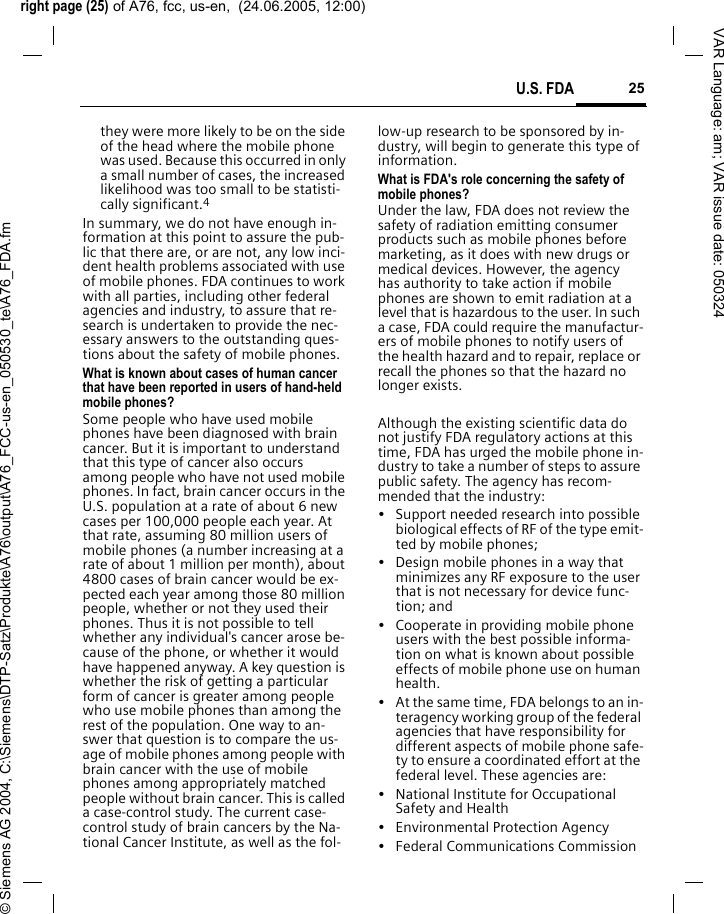 right page (25) of A76, fcc, us-en,  (24.06.2005, 12:00)&copy; Siemens AG 2004, C:\Siemens\DTP-Satz\Produkte\A76\output\A76_FCC-us-en_050530_te\A76_FDA.fm25U.S. FDAVAR Language: am; VAR issue date: 050324they were more likely to be on the side of the head where the mobile phone was used. Because this occurred in only a small number of cases, the increased likelihood was too small to be statisti-cally significant.4In summary, we do not have enough in-formation at this point to assure the pub-lic that there are, or are not, any low inci-dent health problems associated with use of mobile phones. FDA continues to work with all parties, including other federal agencies and industry, to assure that re-search is undertaken to provide the nec-essary answers to the outstanding ques-tions about the safety of mobile phones.What is known about cases of human cancer that have been reported in users of hand-held mobile phones?Some people who have used mobile phones have been diagnosed with brain cancer. But it is important to understand that this type of cancer also occurs among people who have not used mobile phones. In fact, brain cancer occurs in the U.S. population at a rate of about 6 new cases per 100,000 people each year. At that rate, assuming 80 million users of mobile phones (a number increasing at a rate of about 1 million per month), about 4800 cases of brain cancer would be ex-pected each year among those 80 million people, whether or not they used their phones. Thus it is not possible to tell whether any individual's cancer arose be-cause of the phone, or whether it would have happened anyway. A key question is whether the risk of getting a particular form of cancer is greater among people who use mobile phones than among the rest of the population. One way to an-swer that question is to compare the us-age of mobile phones among people with brain cancer with the use of mobile phones among appropriately matched people without brain cancer. This is called a case-control study. The current case-control study of brain cancers by the Na-tional Cancer Institute, as well as the fol-low-up research to be sponsored by in-dustry, will begin to generate this type of information.What is FDA's role concerning the safety of mobile phones?Under the law, FDA does not review the safety of radiation emitting consumer products such as mobile phones before marketing, as it does with new drugs or medical devices. However, the agency has authority to take action if mobile phones are shown to emit radiation at a level that is hazardous to the user. In such a case, FDA could require the manufactur-ers of mobile phones to notify users of the health hazard and to repair, replace or recall the phones so that the hazard no longer exists. Although the existing scientific data do not justify FDA regulatory actions at this time, FDA has urged the mobile phone in-dustry to take a number of steps to assure public safety. The agency has recom-mended that the industry:&bull; Support needed research into possible biological effects of RF of the type emit-ted by mobile phones;&bull; Design mobile phones in a way that minimizes any RF exposure to the user that is not necessary for device func-tion; and&bull; Cooperate in providing mobile phone users with the best possible informa-tion on what is known about possible effects of mobile phone use on human health.&bull; At the same time, FDA belongs to an in-teragency working group of the federal agencies that have responsibility for different aspects of mobile phone safe-ty to ensure a coordinated effort at the federal level. These agencies are:&bull; National Institute for Occupational Safety and Health&bull; Environmental Protection Agency&bull; Federal Communications Commission