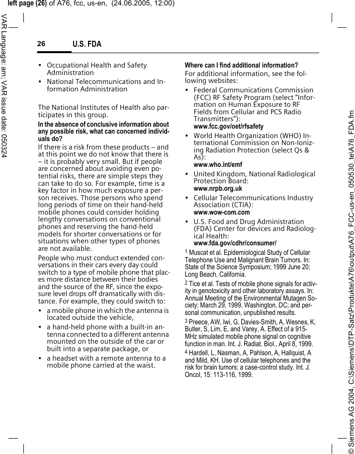 &copy; Siemens AG 2004, C:\Siemens\DTP-Satz\Produkte\A76\output\A76_FCC-us-en_050530_te\A76_FDA.fmleft page (26) of A76, fcc, us-en,  (24.06.2005, 12:00)U.S. FDA26VAR Language: am; VAR issue date: 050324&bull; Occupational Health and Safety Administration&bull; National Telecommunications and In-formation AdministrationThe National Institutes of Health also par-ticipates in this group.In the absence of conclusive information about any possible risk, what can concerned individ-uals do?If there is a risk from these products &ndash; and at this point we do not know that there is &ndash; it is probably very small. But if people are concerned about avoiding even po-tential risks, there are simple steps they can take to do so. For example, time is a key factor in how much exposure a per-son receives. Those persons who spend long periods of time on their hand-held mobile phones could consider holding lengthy conversations on conventional phones and reserving the hand-held models for shorter conversations or for situations when other types of phones are not available.People who must conduct extended con-versations in their cars every day could switch to a type of mobile phone that plac-es more distance between their bodies and the source of the RF, since the expo-sure level drops off dramatically with dis-tance. For example, they could switch to:&bull; a mobile phone in which the antenna is located outside the vehicle,&bull; a hand-held phone with a built-in an-tenna connected to a different antenna mounted on the outside of the car or built into a separate package, or&bull; a headset with a remote antenna to a mobile phone carried at the waist.Where can I find additional information?For additional information, see the fol-lowing websites:&bull; Federal Communications Commission (FCC) RF Safety Program (select &ldquo;Infor-mation on Human Exposure to RF Fields from Cellular and PCS Radio Transmitters&rdquo;): www.fcc.gov/oet/rfsafety&bull; World Health Organization (WHO) In-ternational Commission on Non-Ioniz-ing Radiation Protection (select Qs &amp; As): www.who.int/emf&bull; United Kingdom, National Radiological Protection Board: www.nrpb.org.uk&bull; Cellular Telecommunications Industry Association (CTIA): www.wow-com.com&bull; U.S. Food and Drug Administration (FDA) Center for devices and Radiolog-ical Health: www.fda.gov/cdhr/consumer/1 Muscat et al. Epidemiological Study of Cellular Telephone Use and Malignant Brain Tumors. In: State of the Science Symposium; 1999 June 20; Long Beach, California.2 Tice et al. Tests of mobile phone signals for activ-ity in genotoxicity and other laboratory assays. In: Annual Meeting of the Environmental Mutagen So-ciety; March 29, 1999, Washington, DC; and per-sonal communication, unpublished results.3 Preece, AW, Iwi, G, Davies-Smith, A, Wesnes, K, Butler, S, Lim, E, and Varey, A. Effect of a 915- MHz simulated mobile phone signal on cognitive function in man. Int. J. Radiat. Biol., April 8, 1999.4 Hardell, L, Nasman, A, Pahlson, A, Hallquist, A and Mild, KH. Use of cellular telephones and the risk for brain tumors; a case-control study. Int. J. Oncol, 15: 113-116, 1999.