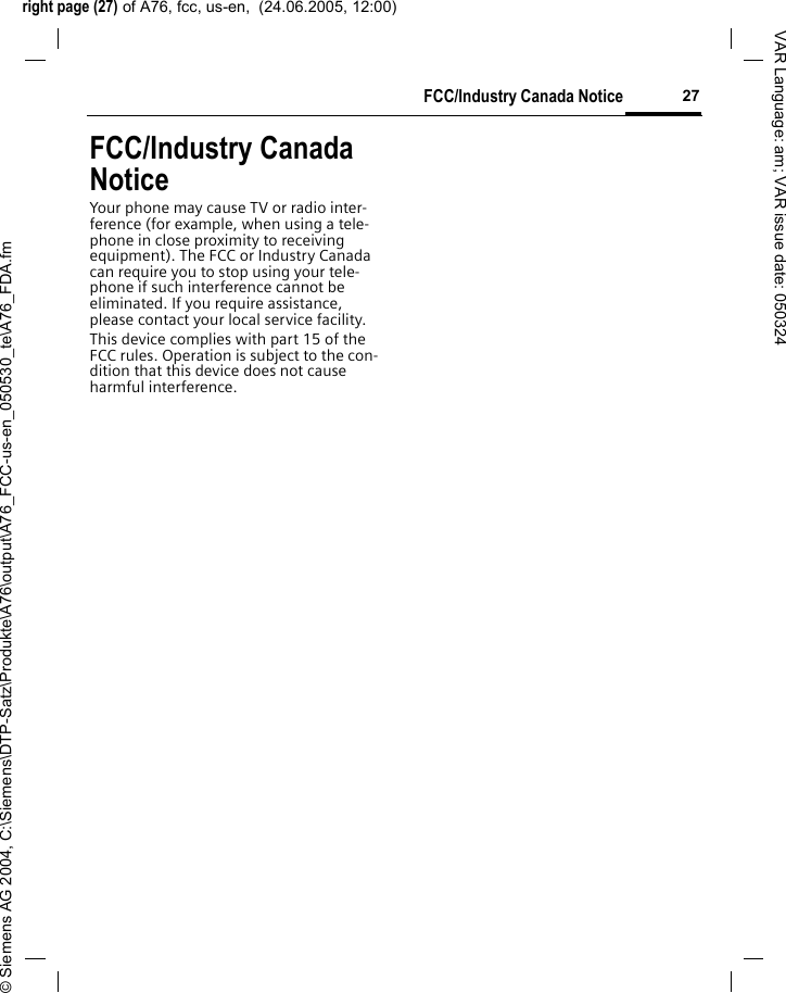 right page (27) of A76, fcc, us-en,  (24.06.2005, 12:00)&copy; Siemens AG 2004, C:\Siemens\DTP-Satz\Produkte\A76\output\A76_FCC-us-en_050530_te\A76_FDA.fm27FCC/Industry Canada NoticeVAR Language: am; VAR issue date: 050324FCC/Industry Canada NoticeYour phone may cause TV or radio inter-ference (for example, when using a tele-phone in close proximity to receiving equipment). The FCC or Industry Canada can require you to stop using your tele-phone if such interference cannot be eliminated. If you require assistance, please contact your local service facility.This device complies with part 15 of the FCC rules. Operation is subject to the con-dition that this device does not cause harmful interference.