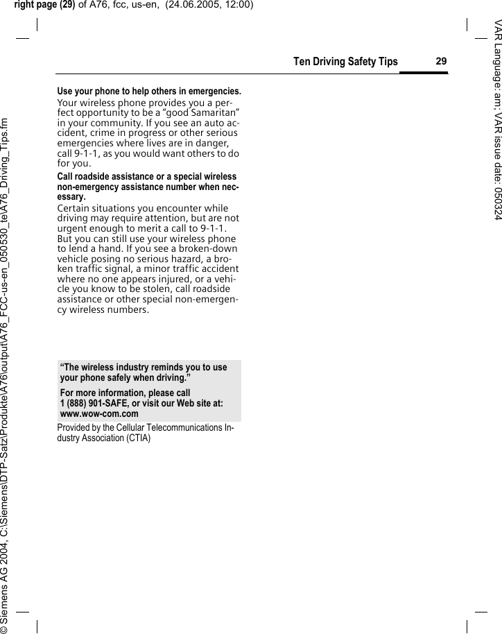 right page (29) of A76, fcc, us-en,  (24.06.2005, 12:00)&copy; Siemens AG 2004, C:\Siemens\DTP-Satz\Produkte\A76\output\A76_FCC-us-en_050530_te\A76_Driving_Tips.fm29Ten Driving Safety TipsVAR Language: am; VAR issue date: 050324Use your phone to help others in emergencies.Your wireless phone provides you a per-fect opportunity to be a &ldquo;good Samaritan&rdquo; in your community. If you see an auto ac-cident, crime in progress or other serious emergencies where lives are in danger, call 9-1-1, as you would want others to do for you.Call roadside assistance or a special wireless non-emergency assistance number when nec-essary.Certain situations you encounter while driving may require attention, but are not urgent enough to merit a call to 9-1-1. But you can still use your wireless phone to lend a hand. If you see a broken-down vehicle posing no serious hazard, a bro-ken traffic signal, a minor traffic accident where no one appears injured, or a vehi-cle you know to be stolen, call roadside assistance or other special non-emergen-cy wireless numbers.Provided by the Cellular Telecommunications In-dustry Association (CTIA)&ldquo;The wireless industry reminds you to use your phone safely when driving.&rdquo;For more information, please call 1 (888) 901-SAFE, or visit our Web site at: www.wow-com.com