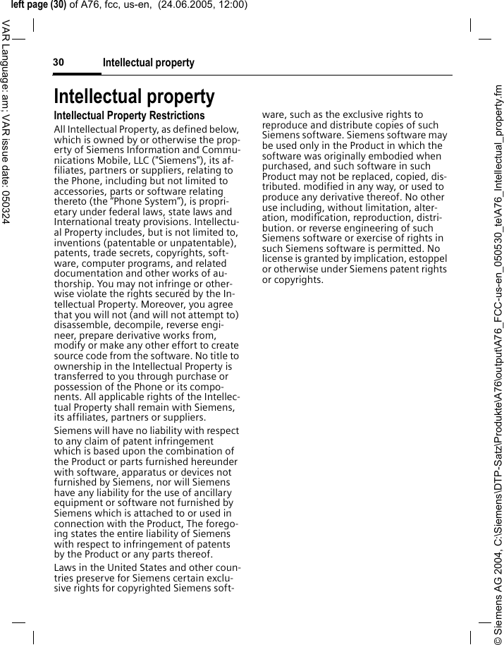 &copy; Siemens AG 2004, C:\Siemens\DTP-Satz\Produkte\A76\output\A76_FCC-us-en_050530_te\A76_Intellectual_property.fmleft page (30) of A76, fcc, us-en,  (24.06.2005, 12:00)Intellectual property30VAR Language: am; VAR issue date: 050324Intellectual propertyIntellectual Property RestrictionsAll Intellectual Property, as defined below, which is owned by or otherwise the prop-erty of Siemens Information and Commu-nications Mobile, LLC ("Siemens"), its af-filiates, partners or suppliers, relating to the Phone, including but not limited to accessories, parts or software relating thereto (the &ldquo;Phone System&rdquo;), is propri-etary under federal laws, state laws and International treaty provisions. Intellectu-al Property includes, but is not limited to, inventions (patentable or unpatentable), patents, trade secrets, copyrights, soft-ware, computer programs, and related documentation and other works of au-thorship. You may not infringe or other-wise violate the rights secured by the In-tellectual Property. Moreover, you agree that you will not (and will not attempt to) disassemble, decompile, reverse engi-neer, prepare derivative works from, modify or make any other effort to create source code from the software. No title to ownership in the Intellectual Property is transferred to you through purchase or possession of the Phone or its compo-nents. All applicable rights of the Intellec-tual Property shall remain with Siemens, its affiliates, partners or suppliers.Siemens will have no liability with respect to any claim of patent infringement which is based upon the combination of the Product or parts furnished hereunder with software, apparatus or devices not furnished by Siemens, nor will Siemens have any liability for the use of ancillary equipment or software not furnished by Siemens which is attached to or used in connection with the Product, The forego-ing states the entire liability of Siemens with respect to infringement of patents by the Product or any parts thereof.Laws in the United States and other coun-tries preserve for Siemens certain exclu-sive rights for copyrighted Siemens soft-ware, such as the exclusive rights to reproduce and distribute copies of such Siemens software. Siemens software may be used only in the Product in which the software was originally embodied when purchased, and such software in such Product may not be replaced, copied, dis-tributed. modified in any way, or used to produce any derivative thereof. No other use including, without limitation, alter-ation, modification, reproduction, distri-bution. or reverse engineering of such Siemens software or exercise of rights in such Siemens software is permitted. No license is granted by implication, estoppel or otherwise under Siemens patent rights or copyrights.