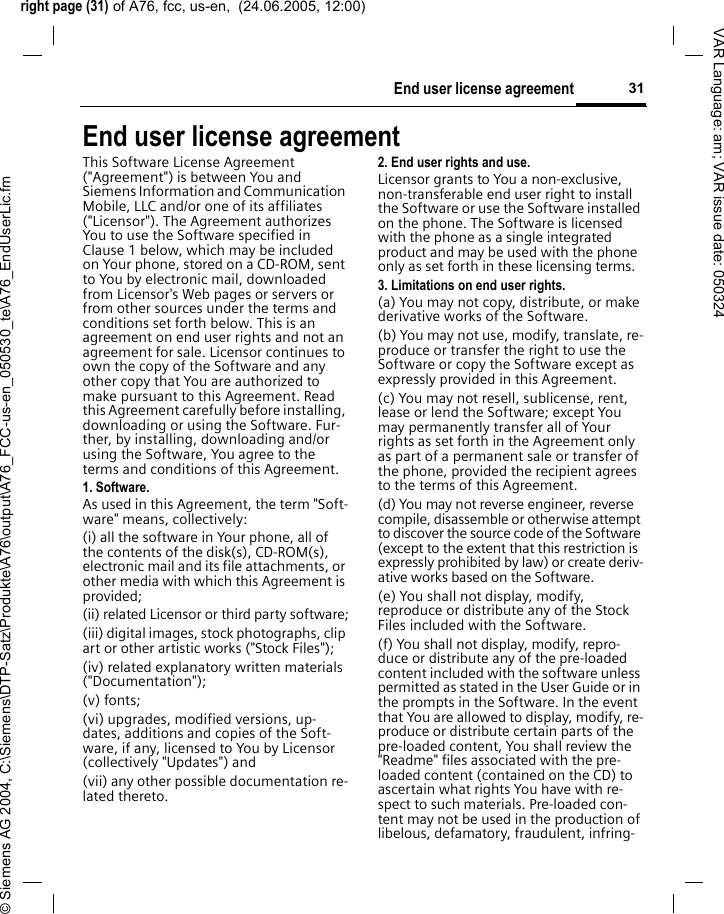 right page (31) of A76, fcc, us-en,  (24.06.2005, 12:00)&copy; Siemens AG 2004, C:\Siemens\DTP-Satz\Produkte\A76\output\A76_FCC-us-en_050530_te\A76_EndUserLic.fm31End user license agreementVAR Language: am; VAR issue date: 050324End user license agreementThis Software License Agreement ("Agreement") is between You and Siemens Information and Communication Mobile, LLC and/or one of its affiliates ("Licensor"). The Agreement authorizes You to use the Software specified in Clause 1 below, which may be included on Your phone, stored on a CD-ROM, sent to You by electronic mail, downloaded from Licensor's Web pages or servers or from other sources under the terms and conditions set forth below. This is an agreement on end user rights and not an agreement for sale. Licensor continues to own the copy of the Software and any other copy that You are authorized to make pursuant to this Agreement. Read this Agreement carefully before installing, downloading or using the Software. Fur-ther, by installing, downloading and/or using the Software, You agree to the terms and conditions of this Agreement.1. Software.As used in this Agreement, the term "Soft-ware" means, collectively: (i) all the software in Your phone, all of the contents of the disk(s), CD-ROM(s), electronic mail and its file attachments, or other media with which this Agreement is provided;(ii) related Licensor or third party software;(iii) digital images, stock photographs, clip art or other artistic works ("Stock Files"); (iv) related explanatory written materials ("Documentation"); (v) fonts; (vi) upgrades, modified versions, up-dates, additions and copies of the Soft-ware, if any, licensed to You by Licensor (collectively "Updates") and(vii) any other possible documentation re-lated thereto.2. End user rights and use.Licensor grants to You a non-exclusive, non-transferable end user right to install the Software or use the Software installed on the phone. The Software is licensed with the phone as a single integrated product and may be used with the phone only as set forth in these licensing terms.3. Limitations on end user rights.(a) You may not copy, distribute, or make derivative works of the Software.(b) You may not use, modify, translate, re-produce or transfer the right to use the Software or copy the Software except as expressly provided in this Agreement.(c) You may not resell, sublicense, rent, lease or lend the Software; except You may permanently transfer all of Your rights as set forth in the Agreement only as part of a permanent sale or transfer of the phone, provided the recipient agrees to the terms of this Agreement.(d) You may not reverse engineer, reverse compile, disassemble or otherwise attempt to discover the source code of the Software (except to the extent that this restriction is expressly prohibited by law) or create deriv-ative works based on the Software.(e) You shall not display, modify, reproduce or distribute any of the Stock Files included with the Software.(f) You shall not display, modify, repro-duce or distribute any of the pre-loaded content included with the software unless permitted as stated in the User Guide or in the prompts in the Software. In the event that You are allowed to display, modify, re-produce or distribute certain parts of the pre-loaded content, You shall review the "Readme" files associated with the pre-loaded content (contained on the CD) to ascertain what rights You have with re-spect to such materials. Pre-loaded con-tent may not be used in the production of libelous, defamatory, fraudulent, infring-