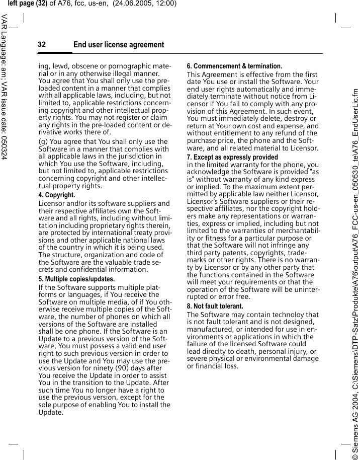 &copy; Siemens AG 2004, C:\Siemens\DTP-Satz\Produkte\A76\output\A76_FCC-us-en_050530_te\A76_EndUserLic.fmleft page (32) of A76, fcc, us-en,  (24.06.2005, 12:00)End user license agreement32VAR Language: am; VAR issue date: 050324ing, lewd, obscene or pornographic mate-rial or in any otherwise illegal manner. You agree that You shall only use the pre-loaded content in a manner that complies with all applicable laws, including, but not limited to, applicable restrictions concern-ing copyright and other intellectual prop-erty rights. You may not register or claim any rights in the pre-loaded content or de-rivative works there of.(g) You agree that You shall only use the Software in a manner that complies with all applicable laws in the jurisdiction in which You use the Software, including, but not limited to, applicable restrictions concerning copyright and other intellec-tual property rights.4. Copyright.Licensor and/or its software suppliers and their respective affiliates own the Soft-ware and all rights, including without limi-tation including proprietary rights therein, are protected by international treaty provi-sions and other applicable national laws of the country in which it is being used. The structure, organization and code of the Software are the valuable trade se-crets and confidential information.5. Multiple copies/updates.If the Software supports multiple plat-forms or languages, if You receive the Software on multiple media, of if You oth-erwise receive multiple copies of the Soft-ware, the number of phones on which all versions of the Software are installed shall be one phone. If the Software is an Update to a previous version of the Soft-ware, You must possess a valid end user right to such previous version in order to use the Update and You may use the pre-vious version for ninety (90) days after You receive the Update in order to assist You in the transition to the Update. After such time You no longer have a right to use the previous version, except for the sole purpose of enabling You to install the Update.6. Commencement &amp; termination.This Agreement is effective from the first date You use or install the Software. Your end user rights automatically and imme-diately terminate without notice from Li-censor if You fail to comply with any pro-vision of this Agreement. In such event, You must immediately delete, destroy or return at Your own cost and expense, and without entitlement to any refund of the purchase price, the phone and the Soft-ware, and all related material to Licensor.7. Except as expressly provided in the limited warranty for the phone, you acknowledge the Software is provided "as is" without warranty of any kind express or implied. To the maximum extent per-mitted by applicable law neither Licensor, Licensor's Software suppliers or their re-spective affiliates, nor the copyright hold-ers make any representations or warran-ties, express or implied, including but not limited to the warranties of merchantabil-ity or fitness for a particular purpose or that the Software will not infringe any third party patents, copyrights, trade-marks or other rights. There is no warran-ty by Licensor or by any other party that the functions contained in the Software will meet your requirements or that the operation of the Software will be uninter-rupted or error free.8. Not fault tolerant. The Software may contain technoloy that is not fault tolerant and is not designed, manufactured, or intended for use in en-vironments or applications in which the failure of the licensed Software could lead direclty to death, personal injury, or severe physical or environmental damage or financial loss.