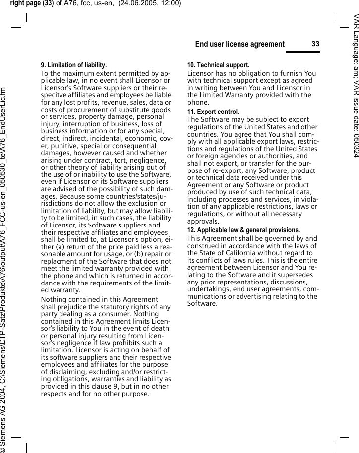 right page (33) of A76, fcc, us-en,  (24.06.2005, 12:00)&copy; Siemens AG 2004, C:\Siemens\DTP-Satz\Produkte\A76\output\A76_FCC-us-en_050530_te\A76_EndUserLic.fm33End user license agreementVAR Language: am; VAR issue date: 0503249. Limitation of liability.To the maximum extent permitted by ap-plicable law, in no event shall Licensor or Licensor's Software suppliers or their re-specitve affiliates and employees be liable for any lost profits, revenue, sales, data or costs of procurement of substitute goods or services, property damage, personal injury, interruption of business, loss of business information or for any special, direct, indirect, incidental, economic, cov-er, punitive, special or consequential damages, however caused and whether arising under contract, tort, negligence, or other theory of liability arising out of the use of or inability to use the Software, even if Licensor or its Software suppliers are advised of the possibility of such dam-ages. Because some countries/states/ju-risdictions do not allow the exclusion or limitation of liability, but may allow liabili-ty to be limited, in such cases, the liability of Licensor, its Software suppliers and their respective affiliates and employees shall be limited to, at Licensor's option, ei-ther (a) return of the price paid less a rea-sonable amount for usage, or (b) repair or replacment of the Software that does not meet the limited warranty provided with the phone and which is returned in accor-dance with the requirements of the limit-ed warranty.Nothing contained in this Agreement shall prejudice the statutory rights of any party dealing as a consumer. Nothing contained in this Agreement limits Licen-sor's liability to You in the event of death or personal injury resulting from Licen-sor's negligence if law prohibits such a limitation. Licensor is acting on behalf of its software suppliers and their respective employees and affiliates for the purpose of disclaiming, excluding and/or restrict-ing obligations, warranties and liability as provided in this clause 9, but in no other respects and for no other purpose.10. Technical support.Licensor has no obligation to furnish You with technical support except as agreed in writing between You and Licensor in the Limited Warranty provided with the phone.11. Export control.The Software may be subject to export regulations of the United States and other countries. You agree that You shall com-ply with all applicable export laws, restric-tions and regulations of the United States or foreign agencies or authorities, and shall not export, or transfer for the pur-pose of re-export, any Software, product or technical data received under this Agreement or any Software or product produced by use of such technical data, including processes and services, in viola-tion of any applicable restrictions, laws or regulations, or without all necessary approvals.12. Applicable law &amp; general provisions.This Agreement shall be governed by and construed in accordance with the laws of the State of California without regard to its conflicts of laws rules. This is the entire agreement between Licensor and You re-lating to the Software and it supersedes any prior representations, discussions, undertakings, end user agreements, com-munications or advertising relating to the Software.
