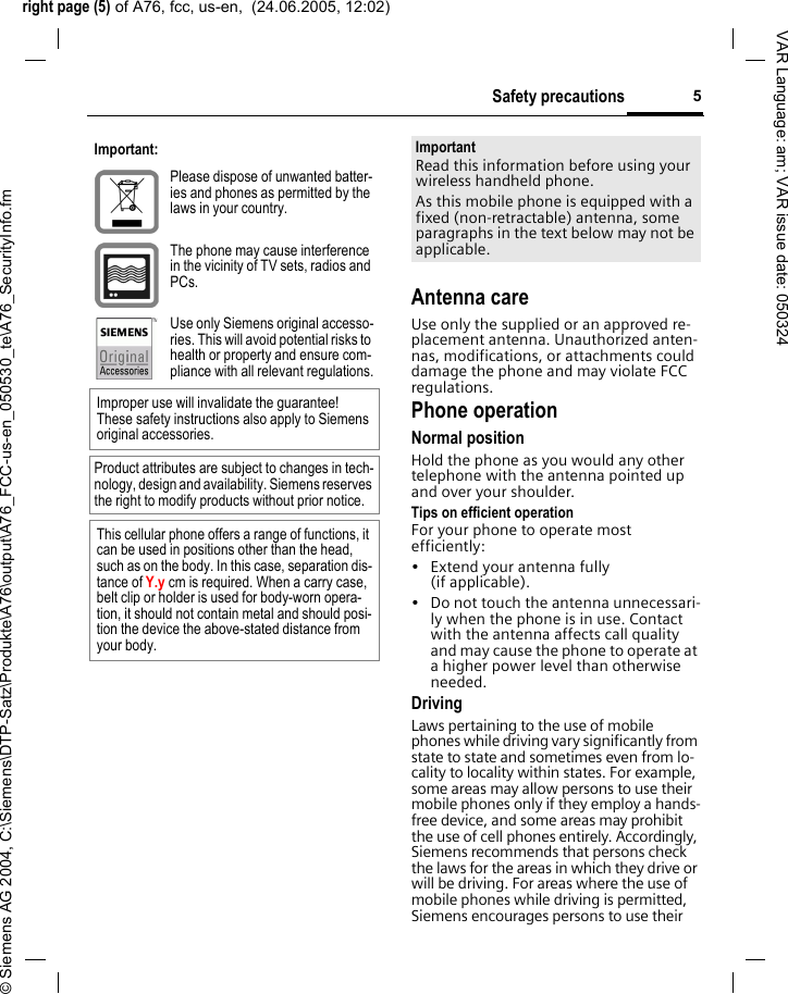 right page (5) of A76, fcc, us-en,  (24.06.2005, 12:02)&copy; Siemens AG 2004, C:\Siemens\DTP-Satz\Produkte\A76\output\A76_FCC-us-en_050530_te\A76_SecurityInfo.fm5Safety precautionsVAR Language: am; VAR issue date: 050324Antenna careUse only the supplied or an approved re-placement antenna. Unauthorized anten-nas, modifications, or attachments could damage the phone and may violate FCC regulations.Phone operationNormal positionHold the phone as you would any other telephone with the antenna pointed up and over your shoulder.Tips on efficient operationFor your phone to operate most efficiently:&bull; Extend your antenna fully (if applicable).&bull; Do not touch the antenna unnecessari-ly when the phone is in use. Contact with the antenna affects call quality and may cause the phone to operate at a higher power level than otherwise needed.DrivingLaws pertaining to the use of mobile phones while driving vary significantly from state to state and sometimes even from lo-cality to locality within states. For example, some areas may allow persons to use their mobile phones only if they employ a hands-free device, and some areas may prohibit the use of cell phones entirely. Accordingly, Siemens recommends that persons check the laws for the areas in which they drive or will be driving. For areas where the use of mobile phones while driving is permitted, Siemens encourages persons to use their Important:Please dispose of unwanted batter-ies and phones as permitted by the laws in your country.The phone may cause interference in the vicinity of TV sets, radios and PCs.Use only Siemens original accesso-ries. This will avoid potential risks to health or property and ensure com-pliance with all relevant regulations.Improper use will invalidate the guarantee! These safety instructions also apply to Siemens original accessories.Product attributes are subject to changes in tech-nology, design and availability. Siemens reserves the right to modify products without prior notice.This cellular phone offers a range of functions, it can be used in positions other than the head, such as on the body. In this case, separation dis-tance of Y.y cm is required. When a carry case, belt clip or holder is used for body-worn opera-tion, it should not contain metal and should posi-tion the device the above-stated distance from your body.ImportantRead this information before using your wireless handheld phone.As this mobile phone is equipped with a fixed (non-retractable) antenna, some paragraphs in the text below may not be applicable. 