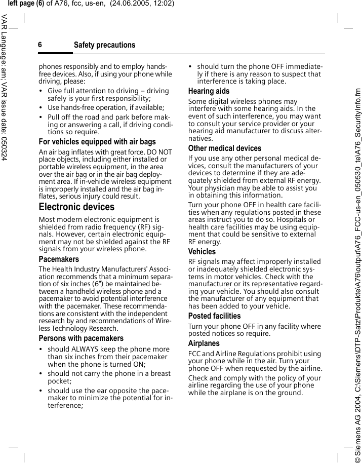 &copy; Siemens AG 2004, C:\Siemens\DTP-Satz\Produkte\A76\output\A76_FCC-us-en_050530_te\A76_SecurityInfo.fmleft page (6) of A76, fcc, us-en,  (24.06.2005, 12:02)Safety precautions6VAR Language: am; VAR issue date: 050324phones responsibly and to employ hands-free devices. Also, if using your phone while driving, please:&bull; Give full attention to driving &ndash; driving safely is your first responsibility;&bull; Use hands-free operation, if available;&bull; Pull off the road and park before mak-ing or answering a call, if driving condi-tions so require.For vehicles equipped with air bagsAn air bag inflates with great force. DO NOT place objects, including either installed or portable wireless equipment, in the area over the air bag or in the air bag deploy-ment area. If in-vehicle wireless equipment is improperly installed and the air bag in-flates, serious injury could result.Electronic devicesMost modern electronic equipment is shielded from radio frequency (RF) sig-nals. However, certain electronic equip-ment may not be shielded against the RF signals from your wireless phone.PacemakersThe Health Industry Manufacturers' Associ-ation recommends that a minimum separa-tion of six inches (6") be maintained be-tween a handheld wireless phone and a pacemaker to avoid potential interference with the pacemaker. These recommenda-tions are consistent with the independent research by and recommendations of Wire-less Technology Research.Persons with pacemakers&bull; should ALWAYS keep the phone more than six inches from their pacemaker when the phone is turned ON;&bull; should not carry the phone in a breast pocket;&bull; should use the ear opposite the pace-maker to minimize the potential for in-terference;&bull; should turn the phone OFF immediate-ly if there is any reason to suspect that interference is taking place.Hearing aids Some digital wireless phones may interfere with some hearing aids. In the event of such interference, you may want to consult your service provider or your hearing aid manufacturer to discuss alter-natives.Other medical devicesIf you use any other personal medical de-vices, consult the manufacturers of your devices to determine if they are ade-quately shielded from external RF energy. Your physician may be able to assist you in obtaining this information.Turn your phone OFF in health care facili-ties when any regulations posted in these areas instruct you to do so. Hospitals or health care facilities may be using equip-ment that could be sensitive to external RF energy.VehiclesRF signals may affect improperly installed or inadequately shielded electronic sys-tems in motor vehicles. Check with the manufacturer or its representative regard-ing your vehicle. You should also consult the manufacturer of any equipment that has been added to your vehicle.Posted facilitiesTurn your phone OFF in any facility where posted notices so require.AirplanesFCC and Airline Regulations prohibit using your phone while in the air. Turn your phone OFF when requested by the airline.Check and comply with the policy of your airline regarding the use of your phone while the airplane is on the ground.