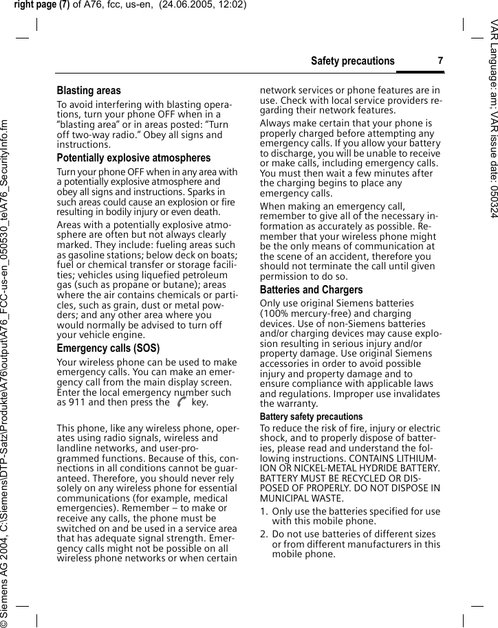 right page (7) of A76, fcc, us-en,  (24.06.2005, 12:02)&copy; Siemens AG 2004, C:\Siemens\DTP-Satz\Produkte\A76\output\A76_FCC-us-en_050530_te\A76_SecurityInfo.fm7Safety precautionsVAR Language: am; VAR issue date: 050324Blasting areasTo avoid interfering with blasting opera-tions, turn your phone OFF when in a &ldquo;blasting area&rdquo; or in areas posted: &ldquo;Turn off two-way radio.&rdquo; Obey all signs and instructions.Potentially explosive atmospheresTurn your phone OFF when in any area with a potentially explosive atmosphere and obey all signs and instructions. Sparks in such areas could cause an explosion or fire resulting in bodily injury or even death.Areas with a potentially explosive atmo-sphere are often but not always clearly marked. They include: fueling areas such as gasoline stations; below deck on boats; fuel or chemical transfer or storage facili-ties; vehicles using liquefied petroleum gas (such as propane or butane); areas where the air contains chemicals or parti-cles, such as grain, dust or metal pow-ders; and any other area where you would normally be advised to turn off your vehicle engine.Emergency calls (SOS)Your wireless phone can be used to make emergency calls. You can make an emer-gency call from the main display screen. Enter the local emergency number such as 911 and then press the A key.This phone, like any wireless phone, oper-ates using radio signals, wireless and landline networks, and user-pro-grammed functions. Because of this, con-nections in all conditions cannot be guar-anteed. Therefore, you should never rely solely on any wireless phone for essential communications (for example, medical emergencies). Remember &ndash; to make or receive any calls, the phone must be switched on and be used in a service area that has adequate signal strength. Emer-gency calls might not be possible on all wireless phone networks or when certain network services or phone features are in use. Check with local service providers re-garding their network features. Always make certain that your phone is properly charged before attempting any emergency calls. If you allow your battery to discharge, you will be unable to receive or make calls, including emergency calls. You must then wait a few minutes after the charging begins to place any emergency calls.When making an emergency call, remember to give all of the necessary in-formation as accurately as possible. Re-member that your wireless phone might be the only means of communication at the scene of an accident, therefore you should not terminate the call until given permission to do so.Batteries and ChargersOnly use original Siemens batteries (100% mercury-free) and charging devices. Use of non-Siemens batteries and/or charging devices may cause explo-sion resulting in serious injury and/or property damage. Use original Siemens accessories in order to avoid possible injury and property damage and to ensure compliance with applicable laws and regulations. Improper use invalidates the warranty.Battery safety precautionsTo reduce the risk of fire, injury or electric shock, and to properly dispose of batter-ies, please read and understand the fol-lowing instructions. CONTAINS LITHIUM-ION OR NICKEL-METAL HYDRIDE BATTERY. BATTERY MUST BE RECYCLED OR DIS-POSED OF PROPERLY. DO NOT DISPOSE IN MUNICIPAL WASTE.1. Only use the batteries specified for use with this mobile phone.2. Do not use batteries of different sizes or from different manufacturers in this mobile phone.