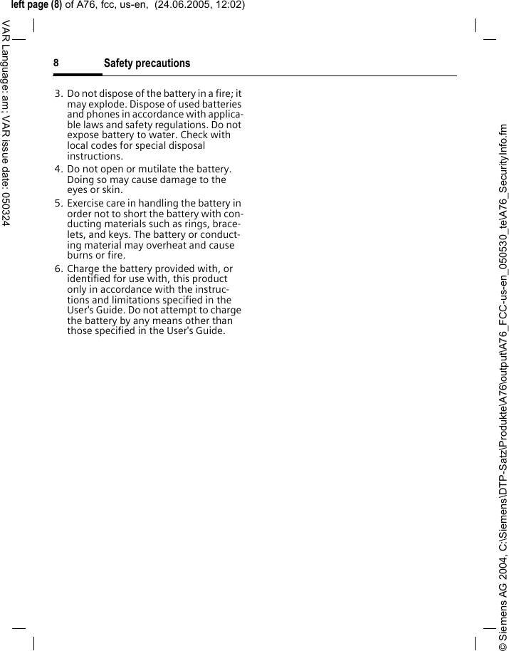 &copy; Siemens AG 2004, C:\Siemens\DTP-Satz\Produkte\A76\output\A76_FCC-us-en_050530_te\A76_SecurityInfo.fmleft page (8) of A76, fcc, us-en,  (24.06.2005, 12:02)Safety precautions8VAR Language: am; VAR issue date: 0503243. Do not dispose of the battery in a fire; it may explode. Dispose of used batteries and phones in accordance with applica-ble laws and safety regulations. Do not expose battery to water. Check with local codes for special disposal instructions. 4. Do not open or mutilate the battery. Doing so may cause damage to the eyes or skin.5. Exercise care in handling the battery in order not to short the battery with con-ducting materials such as rings, brace-lets, and keys. The battery or conduct-ing material may overheat and cause burns or fire.6. Charge the battery provided with, or identified for use with, this product only in accordance with the instruc-tions and limitations specified in the User's Guide. Do not attempt to charge the battery by any means other than those specified in the User's Guide.