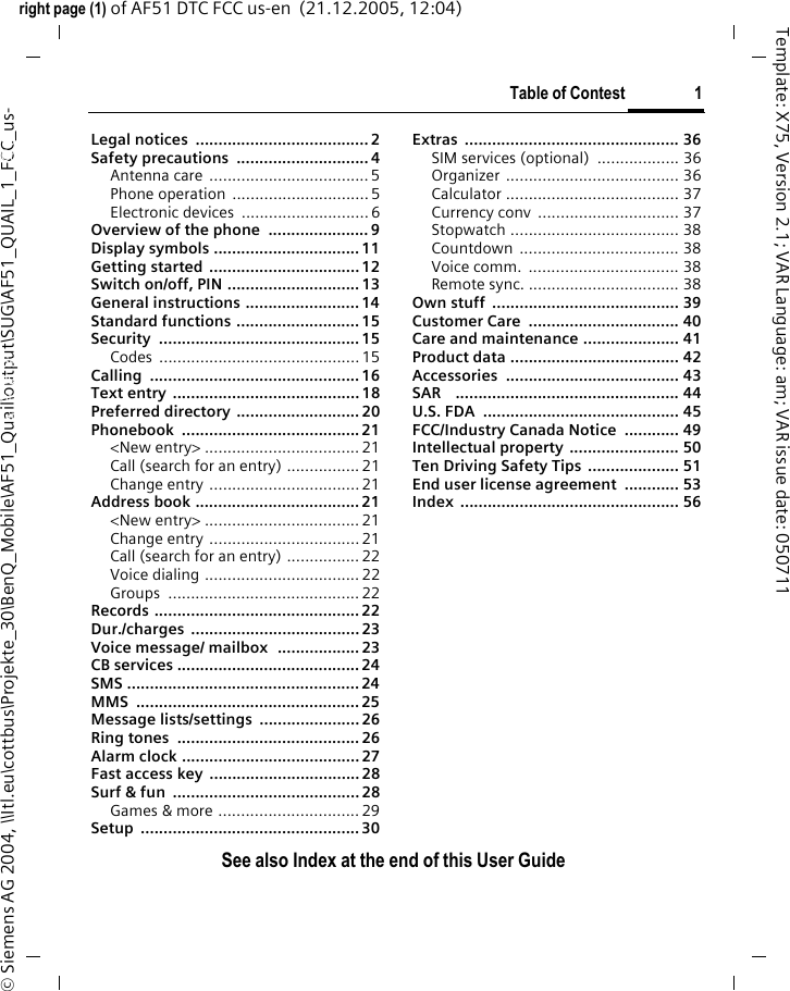 Table of Contest 1See also Index at the end of this User Guideright page (1) of AF51 DTC FCC us-en  (21.12.2005, 12:04)&copy; Siemens AG 2004, \\Itl.eu\cottbus\Projekte_30\BenQ_Mobile\AF51_Quail\output\SUG\AF51_QUAIL_1_FCC_us-Template: X75, Version 2.1; VAR Language: am; VAR issue date: 050711Legal notices  ...................................... 2Safety precautions  ............................. 4Antenna care ...................................5Phone operation  ..............................5Electronic devices  ............................ 6Overview of the phone  ...................... 9Display symbols ................................ 11Getting started .................................12Switch on/off, PIN .............................13General instructions .........................14Standard functions ........................... 15Security ............................................15Codes ............................................15Calling ..............................................16Text entry .........................................18Preferred directory ........................... 20Phonebook .......................................21<New entry> ..................................21Call (search for an entry) ................21Change entry .................................21Address book ....................................21<New entry> ..................................21Change entry .................................21Call (search for an entry) ................ 22Voice dialing ..................................22Groups ..........................................22Records ............................................. 22Dur./charges .....................................23Voice message/ mailbox  .................. 23CB services ........................................ 24SMS ................................................... 24MMS .................................................25Message lists/settings  ......................26Ring tones  ........................................ 26Alarm clock .......................................27Fast access key ................................. 28Surf &amp; fun  ......................................... 28Games &amp; more ...............................29Setup ................................................ 30Extras ............................................... 36SIM services (optional)  .................. 36Organizer ...................................... 36Calculator ...................................... 37Currency conv  ............................... 37Stopwatch ..................................... 38Countdown ................................... 38Voice comm.  ................................. 38Remote sync. ................................. 38Own stuff  ......................................... 39Customer Care  ................................. 40Care and maintenance ..................... 41Product data ..................................... 42Accessories ...................................... 43SAR    ................................................. 44U.S. FDA  ........................................... 45FCC/Industry Canada Notice  ............ 49Intellectual property ........................ 50Ten Driving Safety Tips .................... 51End user license agreement  ............ 53Index ................................................ 56Table of ContestSee also In-dex at the end of this User Guide