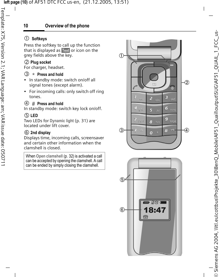 Overview of the phone10&copy; Siemens AG 2004, \\Itl.eu\cottbus\Projekte_30\BenQ_Mobile\AF51_Quail\output\SUG\AF51_QUAIL_1_FCC_us-left page (10) of AF51 DTC FCC us-en,  (21.12.2005, 13:51)Template: X75, Version 2.1; VAR Language: am; VAR issue date: 0507111SoftkeysPress the softkey to call up the function that is displayed as &sect;Text&sect; or icon on the grey fields above the key.2 Plug socketFor charger, headset.3*Press and hold &bull; In standby mode: switch on/off all signal tones (except alarm). &bull; For incoming calls: only switch off ring tones.4Press and holdIn standby mode: switch key lock on/off.5 LEDTwo LEDs for Dynamic light (p. 31) are located under lift cover.6 2nd displayDisplays time, incoming calls, screensaver and certain other information when the clamshell is closed. When Open clamshell (p. 32) is activated a call can be accepted by opening the clamshell. A call can be ended by simply closing the clamshell. 