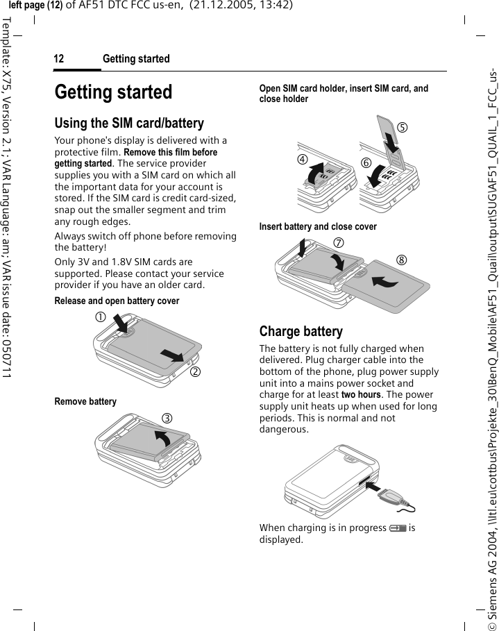 Getting started12&copy; Siemens AG 2004, \\Itl.eu\cottbus\Projekte_30\BenQ_Mobile\AF51_Quail\output\SUG\AF51_QUAIL_1_FCC_us-left page (12) of AF51 DTC FCC us-en,  (21.12.2005, 13:42)Template: X75, Version 2.1; VAR Language: am; VAR issue date: 050711Getting startedUsing the SIM card/batteryYour phone's display is delivered with a protective film. Remove this film before getting started. The service provider supplies you with a SIM card on which all the important data for your account is stored. If the SIM card is credit card-sized, snap out the smaller segment and trim any rough edges.Always switch off phone before removing the battery!Only 3V and 1.8V SIM cards are supported. Please contact your service provider if you have an older card.Release and open battery coverRemove battery Open SIM card holder, insert SIM card, and close holderInsert battery and close coverCharge batteryThe battery is not fully charged when delivered. Plug charger cable into the bottom of the phone, plug power supply unit into a mains power socket and charge for at least two hours. The power supply unit heats up when used for long periods. This is normal and not dangerous.When charging is in progress h is displayed.1 2 3 4 5 6 7 8 