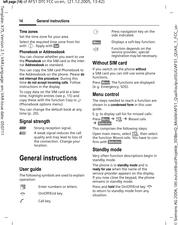 General instructions14&copy; Siemens AG 2004, \\Itl.eu\cottbus\Projekte_30\BenQ_Mobile\AF51_Quail\output\SUG\AF51_QUAIL_1_FCC_us-left page (14) of AF51 DTC FCC us-en,  (21.12.2005, 13:42)Template: X75, Version 2.1; VAR Language: am; VAR issue date: 050711Time zonesSet the time zone for your area.Select the required time zone from list with G. Apply with &sect;Set&sect;.Phonebook or AddressbookYou can choose whether you want to use the Phonebook on the SIM card or the inter-nal Addressbook as standard. You can copy the SIM card Phonebook to the Addressbook on the phone. Please do not interrupt this procedure. During this time do not accept incoming calls. Follow instructions in the display.To copy data on the SIM card at a later time, highlight entries (see p. 15) and copy these with the function Copy to 9 (Phonebook options menu).You can change the default book at any time (p. 20).Signal strength_Strong reception signal.^A weak signal reduces the call quality and may lead to loss of the connection. Change your location. General instructionsUser guideThe following symbols are used to explain operation:J  Enter numbers or letters.B On/Off/End key.A Call key.D  Press navigation key on the side indicated.&sect;Menu&sect;  Displays a soft-key function.L  Function depends on the service provider, special registration may be necessary. Without SIM cardIf you switch on the phone without a SIM card you can still use some phone functions.Press &sect;Menu&sect;. The functions are displayed (e.g. Emergency, SOS).Menu controlThe steps needed to reach a function are shown in a condensed form in this user guide. E.g. to display call list for missed calls:Press &sect;Menu&sect; &cent;Z &cent;Missed calls &cent;&sect;Selection&sect;. This comprises the following steps:Open main menu, select Z, then select the function Missed calls. You have to con-firm with &sect;Selection&sect;. Standby mode Very often function descriptions begin in standby mode.The phone is in standby mode and is ready for use when the name of the service provider appears on the display.If you now close the keypad, the phone remains in standby mode.Press and hold the On/Off/End key B to return to standby mode from any situation.