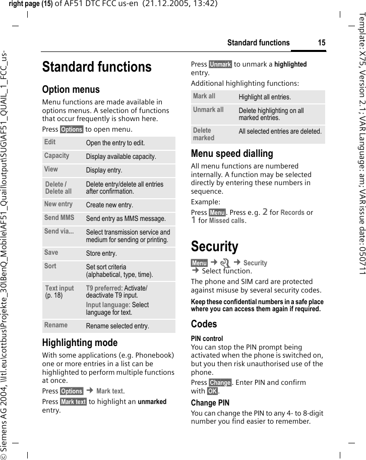 15Standard functionsright page (15) of AF51 DTC FCC us-en  (21.12.2005, 13:42)&copy; Siemens AG 2004, \\Itl.eu\cottbus\Projekte_30\BenQ_Mobile\AF51_Quail\output\SUG\AF51_QUAIL_1_FCC_us-Template: X75, Version 2.1; VAR Language: am; VAR issue date: 050711Standard functionsOption menusMenu functions are made available in options menus. A selection of functions that occur frequently is shown here. Press &sect;Options&sect; to open menu. Highlighting modeWith some applications (e.g. Phonebook) one or more entries in a list can be highlighted to perform multiple functions at once.Press &sect;Options&sect; &cent;Mark text.Press &sect;Mark text&sect; to highlight an unmarked entry.Press &sect;Unmark&sect; to unmark a highlighted entry.Additional highlighting functions:Menu speed diallingAll menu functions are numbered internally. A function may be selected directly by entering these numbers in sequence.Example:Press &sect;Menu&sect;. Press e.g. 2 for Records or 1for Missed calls.Security&sect;Menu&sect; &cent;m &cent;Security  &cent;Select function. The phone and SIM card are protected against misuse by several security codes.Keep these confidential numbers in a safe place where you can access them again if required.CodesPIN controlYou can stop the PIN prompt being activated when the phone is switched on, but you then risk unauthorised use of the phone.Press &sect;Change&sect;. Enter PIN and confirm with &sect;OK&sect;.Change PINYou can change the PIN to any 4- to 8-digit number you find easier to remember.Edit Open the entry to edit.Capacity Display available capacity.View Display entry.Delete / Delete all Delete entry/delete all entries after confirmation.New entry Create new entry.Send MMS Send entry as MMS message.Send via... Select transmission service and medium for sending or printing.Save Store entry.Sort Set sort criteria (alphabetical, type, time).Text input (p. 18)T9 preferred: Activate/ deactivate T9 input.Input language: Select language for text.Rename Rename selected entry.Mark all Highlight all entries.Unmark all Delete highlighting on all marked entries.Delete marked All selected entries are deleted.
