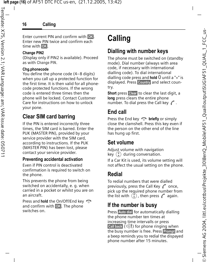 Calling16&copy; Siemens AG 2004, \\Itl.eu\cottbus\Projekte_30\BenQ_Mobile\AF51_Quail\output\SUG\AF51_QUAIL_1_FCC_us-left page (16) of AF51 DTC FCC us-en,  (21.12.2005, 13:42)Template: X75, Version 2.1; VAR Language: am; VAR issue date: 050711Enter current PIN and confirm with &sect;OK&sect;. Enter new PIN twice and confirm each time with &sect;OK&sect;. Change PIN2(Display only if PIN2 is available). Proceed as with Change PIN.Chg.phonecodeYou define the phone code (4&ndash;8 digits) when you call up a protected function for the first time. It is then valid for all phone-code protected functions. If the wrong code is entered three times then the phone will be locked. Contact Customer Care for instructions on how to unlock your pone.Clear SIM card barringIf the PIN is entered incorrectly three times, the SIM card is barred. Enter the PUK (MASTER PIN), provided by your service provider with the SIM card, according to instructions. If the PUK (MASTER PIN) has been lost, please contact your service provider.Preventing accidental activationEven if PIN control is deactivated confirmation is required to switch on the phone.This prevents the phone from being switched on accidentally, e. g. when carried in a pocket or whilst you are on an aircraft.Press and hold the On/Off/End key B and confirm with &sect;OK&sect;. The phone switches on.CallingDialling with number keysThe phone must be switched on (standby mode). Dial number (always with area code, if necessary with international dialling code). To dial international dialling code press and hold 0 until a "+" is displayed. Press &sect;Country&sect; and select coun-try.Short press &sect;Clear&sect; to clear the last digit, a long press clears the entire phone number. To dial press the Call key A.End callPress the End key B briefly or simply close the clamshell. Press this key even if the person on the other end of the line has hung up first.Set volumeAdjust volume with navigation key G during conversation.If a Car Kit is used, its volume setting will not affect the usual setting on the phone.RedialTo redial numbers that were dialled previously, press the Call Key A once, pick up the required phone number from the list with G, then press A again.If the number is busyPress &sect;Auto dial&sect; for automatically dialling the phone number ten times at increasing time intervalls or press &sect;Call back&sect; (L) for phone ringing when the busy number is free. Press &sect;Prompt&sect; and a beep reminds you to redial the dispayed phone number after 15 minutes.