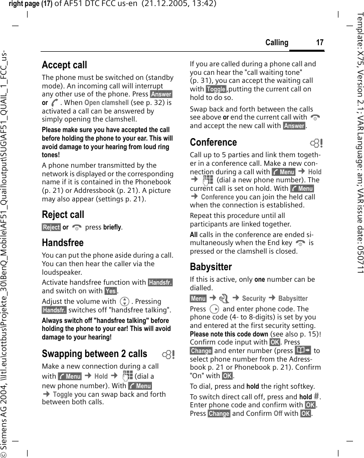 17Callingright page (17) of AF51 DTC FCC us-en  (21.12.2005, 13:42)&copy; Siemens AG 2004, \\Itl.eu\cottbus\Projekte_30\BenQ_Mobile\AF51_Quail\output\SUG\AF51_QUAIL_1_FCC_us-Template: X75, Version 2.1; VAR Language: am; VAR issue date: 050711Accept callThe phone must be switched on (standby mode). An incoming call will interrupt any other use of the phone. Press &sect;Answer&sect; or A. When Open clamshell (see p. 32) is activated a call can be answered by simply opening the clamshell.Please make sure you have accepted the call before holding the phone to your ear. This will avoid damage to your hearing from loud ring tones!A phone number transmitted by the network is displayed or the corresponding name if it is contained in the Phonebook (p. 21) or Addressbook (p. 21). A picture may also appear (settings p. 21).Reject call&sect;Reject&sect; or B press briefly.HandsfreeYou can put the phone aside during a call. You can then hear the caller via the loudspeaker.Activate handsfree function with &sect;Handsfr.&sect; and switch on with &sect;Yes&sect;.Adjust the volume with G. Pressing &sect;Handsfr.&sect; switches off "handsfree talking".Always switch off "handsfree talking" before holding the phone to your ear! This will avoid damage to your hearing! Swapping between 2 calls bMake a new connection during a call with &sect;y&sect;Menu&sect; &cent;Hold &cent;J(dial a new phone number). With &sect;y&sect;Menu&sect; &cent;Toggle you can swap back and forth between both calls.If you are called during a phone call and you can hear the "call waiting tone" (p. 31), you can accept the waiting call with &sect;Toggle&sect;,putting the current call on hold to do so.Swap back and forth between the calls see above or end the current call with B and accept the new call with &sect;Answer&sect;.Conference bCall up to 5 parties and link them togeth-er in a conference call. Make a new con-nection during a call with &sect;y&sect;Menu&sect; &cent;Hold &cent;J (dial a new phone number). The current call is set on hold. With &sect;y&sect;Menu&sect; &cent;Conference you can join the held call when the connection is established.Repeat this procedure until all participants are linked together.All calls in the conference are ended si-multaneously when the End key B is pressed or the clamshell is closed.BabysitterIf this is active, only one number can be dialled.&sect;Menu&sect; &cent;m &cent;Security &cent;BabysitterPress D and enter phone code. The phone code (4- to 8-digits) is set by you and entered at the first security setting. Please note this code down (see also p. 15)! Confirm code input with &sect;OK&sect;. Press &sect;Change&sect; and enter number (press &middot; to select phone number from the Adress-book p. 21 or Phonebook p. 21). Confirm "On" with &sect;OK&sect;.To dial, press and hold the right softkey. To switch direct call off, press and hold . Enter phone code and confirm with &sect;OK&sect;. Press &sect;Change&sect; and Confirm Off with &sect;OK&sect;.