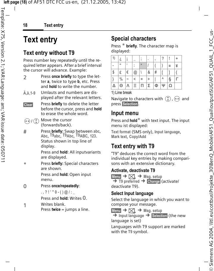 Text entry18&copy; Siemens AG 2004, \\Itl.eu\cottbus\Projekte_30\BenQ_Mobile\AF51_Quail\output\SUG\AF51_QUAIL_1_FCC_us-left page (18) of AF51 DTC FCC us-en,  (21.12.2005, 13:42)Template: X75, Version 2.1; VAR Language: am; VAR issue date: 050711Text entryText entry without T9Press number key repeatedly until the re-quired letter appears. After a brief interval the cursor will advance. Example:2Press once briefly to type the let-ter a, twice to type b, etc. Press and hold to write the number.&Auml;,&auml;,1-9 Umlauts and numbers are dis-played after the relevant letters.&sect;Clear&sect; Press briefly to delete the letter before the cursor, press and hold to erase the whole word.H/GMove the cursor (forwards/back).Press briefly: Swap between abc, Abc, T9abc, T9Abc, T9ABC, 123. Status shown in top line of display.Press and hold: All inputvariants are displayed.*Press briefly: Special characters are shown.Press and hold: Open input menu.0Press once/repeatedly: . , ? ! &rsquo; " 0 - ( ) @ / : _ Press and hold: Writes 0.1Writes blank. Press twice =jumpsa line.Special charactersPress * briefly. The character map is displayed:1) Line breakNavigate to characters with G,H and press &sect;Selection&sect;.Input menuPress and hold* with text input. The input menu ist displayed:Text format (SMS only), Input language, Mark text, Copy/Add Text entry with T9"T9" deduces the correct word from the individual key entries by making compari-sons with an extensive dictionary.Activate, deactivate T9&sect;Menu&sect; &cent;] &cent;Msg. setup &cent;T9 preferred &cent;&sect;Change&sect; (activate/deactivate T9).Select Input languageSelect the language in which you want to compose your message.&sect;Menu&sect; &cent;] &cent;Msg. setup &cent;Input language &cent;&sect;Selection&sect; (the new language is set) Languages with T9 support are marked with the T9 symbol.1) &iquest;&iexcl;_;.,?!+-"&rsquo;:*/()&curren;&yen;$&pound;&euro;@\ &amp;#[ ] {} %~<=>| ^&sect; &Gamma; ∆ &Theta; &Lambda; &Xi; &Pi; &Sigma; &Phi; &Psi; Ω 