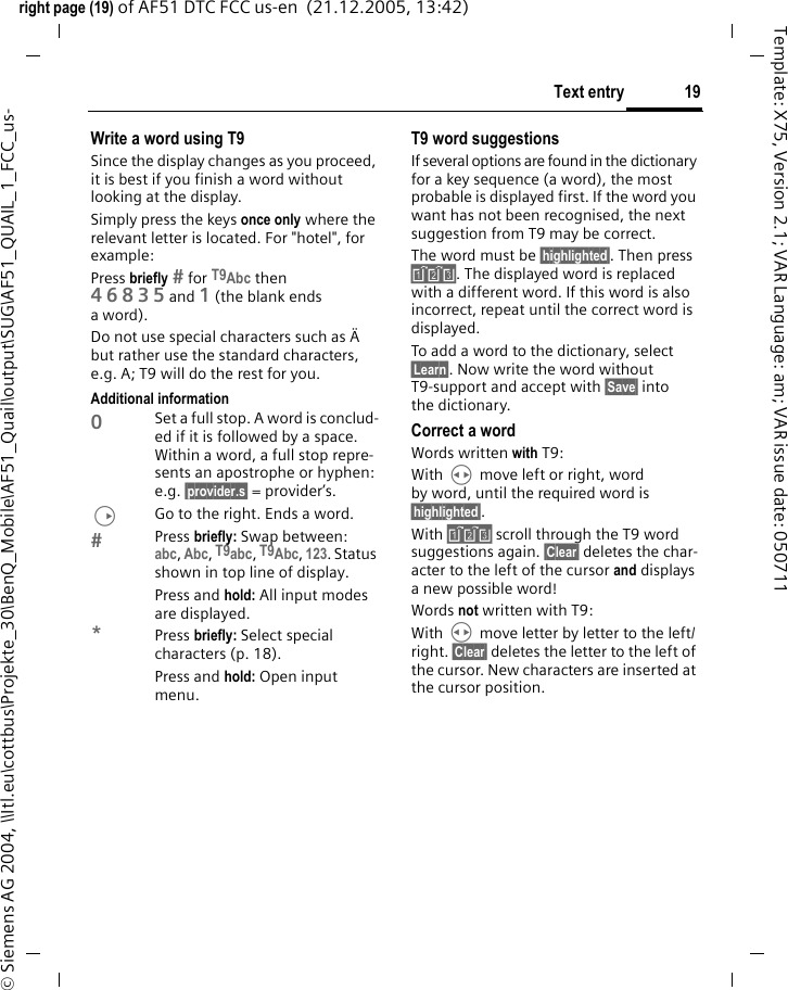 19Text entryright page (19) of AF51 DTC FCC us-en  (21.12.2005, 13:42)&copy; Siemens AG 2004, \\Itl.eu\cottbus\Projekte_30\BenQ_Mobile\AF51_Quail\output\SUG\AF51_QUAIL_1_FCC_us-Template: X75, Version 2.1; VAR Language: am; VAR issue date: 050711Write a word using T9Since the display changes as you proceed, it is best if you finish a word without looking at the display.Simply press the keys once only where the relevant letter is located. For "hotel", for example:Press briefly  for T9Abc then 46835and 1 (the blank ends aword).Do not use special characters such as &Auml; but rather use the standard characters, e.g. A; T9 will do the rest for you.Additional information0Set a full stop. A word is conclud-ed if it is followed by a space. Within a word, a full stop repre-sents an apostrophe or hyphen: e.g. &sect;provider.s&sect; = provider&rsquo;s.DGo to the right. Ends a word.Press briefly: Swap between: abc, Abc, T9abc, T9Abc, 123. Status shown in top line of display.Press and hold: All input modes are displayed.*Press briefly: Select special characters (p. 18).Press and hold: Open input menu.T9 word suggestionsIf several options are found in the dictionary for a key sequence (a word), the most probable is displayed first. If the word you want has not been recognised, the next suggestion from T9 may be correct.The word must be &sect;highlighted&sect;. Then press &raquo;. The displayed word is replaced with a different word. If this word is also incorrect, repeat until the correct word is displayed.To add a word to the dictionary, select &sect;Learn&sect;. Now write the word without T9-support and accept with &sect;Save&sect; into the dictionary.Correct a wordWords written with T9:With H move left or right, word by word, until the required word is &sect;highlighted&sect;.With &raquo; scroll through the T9 word suggestions again. &sect;Clear&sect; deletes the char-acter to the left of the cursor and displays a new possible word!Words not written with T9:With H move letter by letter to the left/right. &sect;Clear&sect; deletes the letter to the left of the cursor. New characters are inserted at the cursor position.