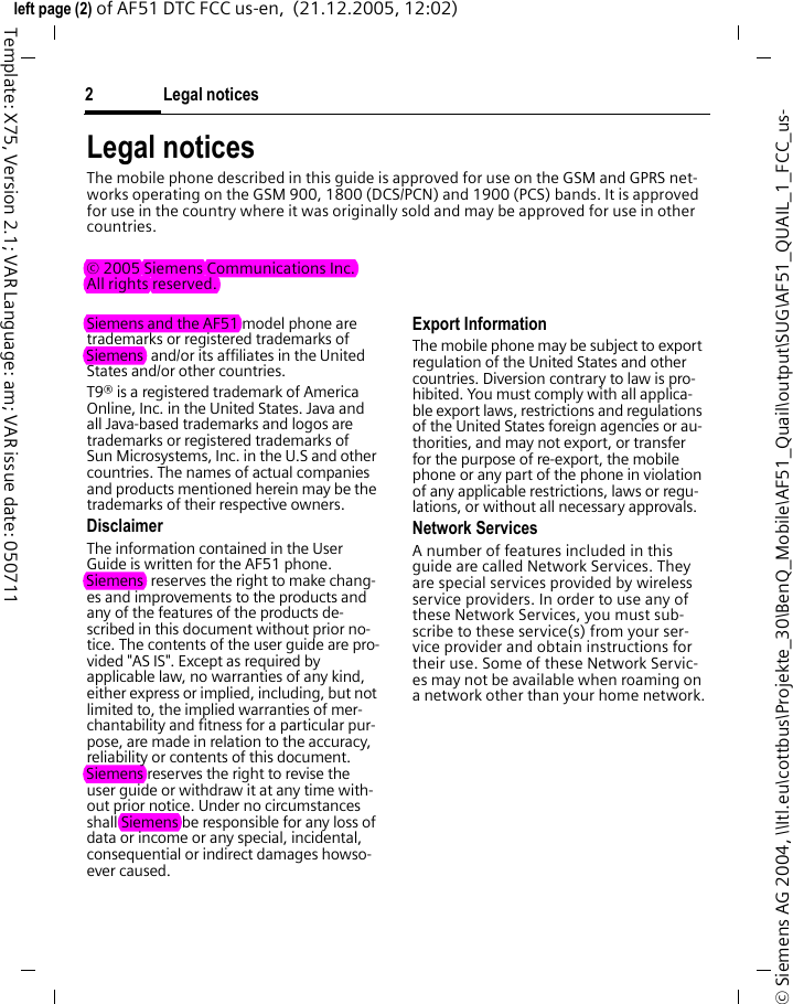 Legal notices2&copy; Siemens AG 2004, \\Itl.eu\cottbus\Projekte_30\BenQ_Mobile\AF51_Quail\output\SUG\AF51_QUAIL_1_FCC_us-left page (2) of AF51 DTC FCC us-en,  (21.12.2005, 12:02)Template: X75, Version 2.1; VAR Language: am; VAR issue date: 050711Legal noticesThe mobile phone described in this guide is approved for use on the GSM and GPRS net-works operating on the GSM 900, 1800 (DCS/PCN) and 1900 (PCS) bands. It is approved for use in the country where it was originally sold and may be approved for use in other countries.&copy; 2005 Siemens Communications Inc.All rights reserved.Siemens and the AF51 model phone are trademarks or registered trademarks of Siemens  and/or its affiliates in the United States and/or other countries.T9&reg; is a registered trademark of America Online, Inc. in the United States. Java and all Java-based trademarks and logos are trademarks or registered trademarks of Sun Microsystems, Inc. in the U.S and other countries. The names of actual companies and products mentioned herein may be the trademarks of their respective owners. DisclaimerThe information contained in the User Guide is written for the AF51 phone. Siemens  reserves the right to make chang-es and improvements to the products and any of the features of the products de-scribed in this document without prior no-tice. The contents of the user guide are pro-vided "AS IS". Except as required by applicable law, no warranties of any kind, either express or implied, including, but not limited to, the implied warranties of mer-chantability and fitness for a particular pur-pose, are made in relation to the accuracy, reliability or contents of this document. Siemens reserves the right to revise the user guide or withdraw it at any time with-out prior notice. Under no circumstances shall Siemens be responsible for any loss of data or income or any special, incidental, consequential or indirect damages howso-ever caused.Export InformationThe mobile phone may be subject to export regulation of the United States and other countries. Diversion contrary to law is pro-hibited. You must comply with all applica-ble export laws, restrictions and regulations of the United States foreign agencies or au-thorities, and may not export, or transfer for the purpose of re-export, the mobile phone or any part of the phone in violation of any applicable restrictions, laws or regu-lations, or without all necessary approvals.Network ServicesA number of features included in this guide are called Network Services. They are special services provided by wireless service providers. In order to use any of these Network Services, you must sub-scribe to these service(s) from your ser-vice provider and obtain instructions for their use. Some of these Network Servic-es may not be available when roaming on a network other than your home network.