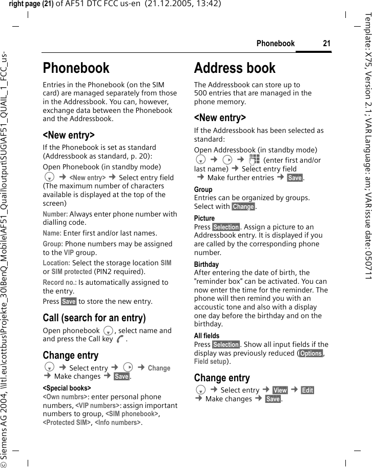 21Phonebookright page (21) of AF51 DTC FCC us-en  (21.12.2005, 13:42)&copy; Siemens AG 2004, \\Itl.eu\cottbus\Projekte_30\BenQ_Mobile\AF51_Quail\output\SUG\AF51_QUAIL_1_FCC_us-Template: X75, Version 2.1; VAR Language: am; VAR issue date: 050711PhonebookEntries in the Phonebook (on the SIM card) are managed separately from those in the Addressbook. You can, however, exchange data between the Phonebook and the Addressbook.<New entry>If the Phonebook is set as standard (Addressbook as standard, p. 20):Open Phonebook (in standby mode)F &cent;<New entry> &cent;Select entry field (The maximum number of characters available is displayed at the top of the screen)Number: Always enter phone number with dialling code.Name: Enter first and/or last names.Group: Phone numbers may be assigned to the VIP group.Location: Select the storage location SIM or SIM protected (PIN2 required).Record no.: Is automatically assigned to the entry.Press &sect;Save&sect; to store the new entry. Call (search for an entry)Open phonebook F, select name and and press the Call key A.Change entryF &cent;Select entry &cent;D &cent;Change &cent;Make changes &cent;&sect;Save&sect;.<Special books><Own numbrs>: enter personal phone numbers, <VIP numbers>: assign important numbers to group, <SIM phonebook>, <Protected SIM>, <Info numbers>.Address bookThe Addressbook can store up to 500 entries that are managed in the phone memory.<New entry>If the Addressbook has been selected as standard:Open Addressbook (in standby mode)F &cent;D &cent;J (enter first and/or last name) &cent;Select entry field &cent;Make further entries &cent;&sect;Save&sect;. Group Entries can be organized by groups. Select with &sect;Change&sect;.Picture Press &sect;Selection&sect;. Assign a picture to an Addressbook entry. It is displayed if you are called by the corresponding phone number. Birthday After entering the date of birth, the "reminder box" can be activated. You can now enter the time for the reminder. The phone will then remind you with an accoustic tone and also with a display one day before the birthday and on the birthday.All fields Press &sect;Selection&sect;. Show all input fields if the display was previously reduced (&sect;Options&sect;, Field setup).Change entryF &cent;Select entry &cent;&sect;View&sect; &cent;&sect;Edit&sect; &cent;Make changes &cent;&sect;Save&sect;.
