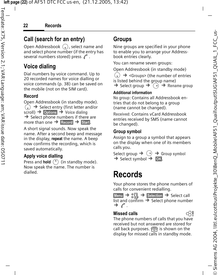 Records22&copy; Siemens AG 2004, \\Itl.eu\cottbus\Projekte_30\BenQ_Mobile\AF51_Quail\output\SUG\AF51_QUAIL_1_FCC_us-left page (22) of AF51 DTC FCC us-en,  (21.12.2005, 13:42)Template: X75, Version 2.1; VAR Language: am; VAR issue date: 050711Call (search for an entry)Open Addressbook F, select name and and select phone number (if the entry has several numbers stored) press A.Voice dialingDial numbers by voice command. Up to 20 recorded names for voice dialling or voice commands (p. 38) can be saved on the mobile (not on the SIM card).RecordOpen Addressbook (in standby mode). F &cent;Select entry (first letter and/or scroll) &cent;&sect;Options&sect; &cent;Voice dialing &cent;Select phone numbers if there are more than one &cent;&sect;Record&sect; &cent;&sect;Start&sect;.A short signal sounds. Now speak the name. After a second beep and message in the display, repeat the name. A beep now confirms the recording, which is saved automatically.Apply voice diallingPress and hold E (in standby mode). Now speak the name. The number is dialled.GroupsNine groups are specified in your phone to enable you to arrange your Address-book entries clearly.You can rename seven groups:Open Addressbook (in standby mode)F &cent;<Groups> (the number of entries is listed behind the group name) &cent;Select group &cent;D &cent;Rename group Additional informationNo group: Contains all Addressbook en-tries that do not belong to a group (name cannot be changed).Received: Contains vCard Addressbook entries received by SMS (name cannot be changed).Group symbolAssign to a group a symbol that appears on the display when one of its members calls you. Select group &cent;D &cent;Group symbol &cent;Select symbol &cent; &sect;OK&sect;. RecordsYour phone stores the phone numbers of calls for convenient redialling.&sect;Menu&sect; &cent;Z &cent;&sect;Selection&sect; &cent;Select call list and confirm &cent;Select phone number &cent;A. Missed calls bThe phone numbers of calls that you have received but not answered are stored for call back purposes.  is shown on the display for missed calls in standby mode.