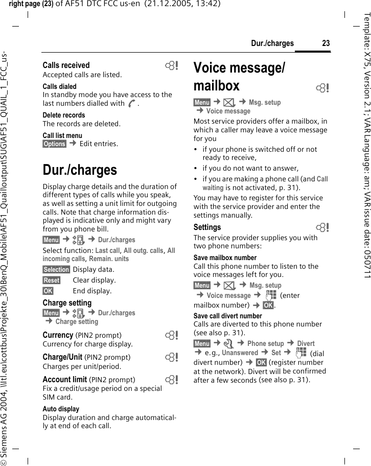 23Dur./chargesright page (23) of AF51 DTC FCC us-en  (21.12.2005, 13:42)&copy; Siemens AG 2004, \\Itl.eu\cottbus\Projekte_30\BenQ_Mobile\AF51_Quail\output\SUG\AF51_QUAIL_1_FCC_us-Template: X75, Version 2.1; VAR Language: am; VAR issue date: 050711Calls received bAccepted calls are listed.Calls dialedIn standby mode you have access to the last numbers dialled with A.Delete recordsThe records are deleted.Call list menu&sect;Options&sect; &cent;Edit entries.Dur./chargesDisplay charge details and the duration of different types of calls while you speak, as well as setting a unit limit for outgoing calls. Note that charge information dis-played is indicative only and might vary from you phone bill.&sect;Menu&sect; &cent;Z &cent;Dur./chargesSelect function: Last call, All outg. calls, All incoming calls, Remain. units &sect;Selection&sect; Display data.&sect;Reset&sect; Clear display.&sect;OK&sect; End display.Charge setting&sect;Menu&sect; &cent;Z &cent;Dur./charges &cent;Charge settingCurrency (PIN2 prompt) bCurrency for charge display.Charge/Unit (PIN2 prompt) bCharges per unit/period.Account limit (PIN2 prompt) bFix a credit/usage period on a special SIM card.Auto displayDisplay duration and charge automatical-ly at end of each call.Voice message/ mailbox  b&sect;Menu&sect; &cent;] &cent;Msg. setup &cent;Voice messageMost service providers offer a mailbox, in which a caller may leave a voice message for you&bull; if your phone is switched off or not ready to receive,&bull; if you do not want to answer,&bull; if you are making a phone call (and Call waiting is not activated, p. 31).You may have to register for this service with the service provider and enter the settings manually.Settings bThe service provider supplies you with two phone numbers:Save mailbox numberCall this phone number to listen to the voice messages left for you.&sect;Menu&sect; &cent;] &cent;Msg. setup &cent;Voice message &cent;J (enter mailbox number) &cent;&sect;OK&sect;.Save call divert numberCalls are diverted to this phone number (see also p. 31). &sect;Menu&sect; &cent;m &cent;Phone setup &cent;Divert  &cent;e.g., Unanswered &cent;Set &cent;J (dial divert number) &cent;&sect;OK&sect; (register number at the network). Divert will be confirmed after a few seconds (see also p. 31).